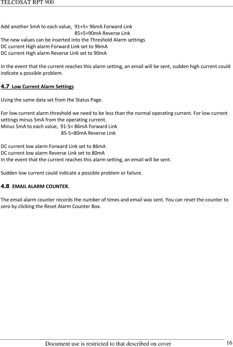 TELCOSAT RPT 900                                                          Document use is restricted to that described on cover      16  Add another 5mA to each value,  91+5= 96mA Forward Link                                                             85+5=90mA Reverse Link The new values can be inserted into the Threshold Alarm settings DC current High alarm Forward Link set to 96mA  DC current High alarm Reverse Link set to 90mA   In the event that the current reaches this alarm setting, an email will be sent, sudden high current could indicate a possible problem.  4.7  Low Current Alarm Settings  Using the same data set from the Status Page.  For low current alarm threshold we need to be less than the normal operating current. For low current settings minus 5mA from the operating current. Minus 5mA to each value,  91-5= 86mA Forward Link                                                  85-5=80mA Reverse Link  DC current low alarm Forward Link set to 86mA   DC current low alarm Reverse Link set to 80mA  In the event that the current reaches this alarm setting, an email will be sent.   Sudden low current could indicate a possible problem or failure.  4.8  EMAIL ALARM COUNTER.  The email alarm counter records the number of times and email was sent. You can reset the counter to zero by clicking the Reset Alarm Counter Box.                   