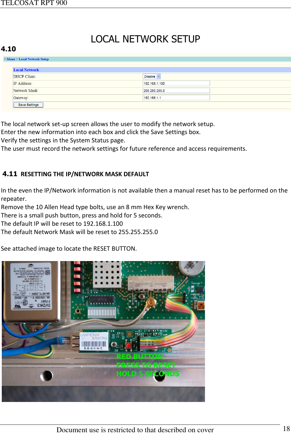 TELCOSAT RPT 900                                                          Document use is restricted to that described on cover      18  LOCAL NETWORK SETUP 4.10   The local network set-up screen allows the user to modify the network setup.  Enter the new information into each box and click the Save Settings box. Verify the settings in the System Status page.  The user must record the network settings for future reference and access requirements.    4.11  RESETTING THE IP/NETWORK MASK DEFAULT  In the even the IP/Network information is not available then a manual reset has to be performed on the repeater. Remove the 10 Allen Head type bolts, use an 8 mm Hex Key wrench.  There is a small push button, press and hold for 5 seconds.  The default IP will be reset to 192.168.1.100 The default Network Mask will be reset to 255.255.255.0  See attached image to locate the RESET BUTTON.     