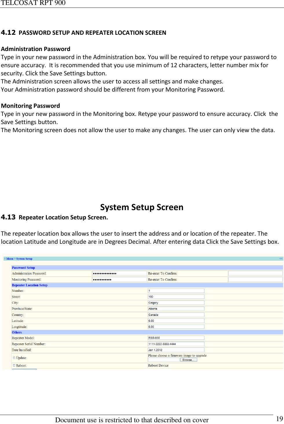 TELCOSAT RPT 900                                                          Document use is restricted to that described on cover      19  4.12  PASSWORD SETUP AND REPEATER LOCATION SCREEN  Administration Password Type in your new password in the Administration box. You will be required to retype your password to ensure accuracy.  It is recommended that you use minimum of 12 characters, letter number mix for security. Click the Save Settings button.  The Administration screen allows the user to access all settings and make changes.  Your Administration password should be different from your Monitoring Password.  Monitoring Password Type in your new password in the Monitoring box. Retype your password to ensure accuracy. Click  the Save Settings button. The Monitoring screen does not allow the user to make any changes. The user can only view the data.       System Setup Screen 4.13  Repeater Location Setup Screen.  The repeater location box allows the user to insert the address and or location of the repeater. The location Latitude and Longitude are in Degrees Decimal. After entering data Click the Save Settings box.     