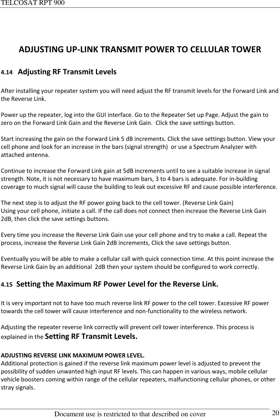 TELCOSAT RPT 900                                                          Document use is restricted to that described on cover      20   ADJUSTING UP-LINK TRANSMIT POWER TO CELLULAR TOWER  4.14   Adjusting RF Transmit Levels  After installing your repeater system you will need adjust the RF transmit levels for the Forward Link and the Reverse Link.  Power up the repeater, log into the GUI interface. Go to the Repeater Set up Page. Adjust the gain to zero on the Forward Link Gain and the Reverse Link Gain.  Click the save settings button.  Start increasing the gain on the Forward Link 5 dB increments. Click the save settings button. View your cell phone and look for an increase in the bars (signal strength)  or use a Spectrum Analyzer with attached antenna.   Continue to increase the Forward Link gain at 5dB increments until to see a suitable increase in signal strength. Note, it is not necessary to have maximum bars, 3 to 4 bars is adequate. For in-building coverage to much signal will cause the building to leak out excessive RF and cause possible interference.  The next step is to adjust the RF power going back to the cell tower. (Reverse Link Gain) Using your cell phone, initiate a call. If the call does not connect then increase the Reverse Link Gain 2dB, then click the save settings buttons.  Every time you increase the Reverse Link Gain use your cell phone and try to make a call. Repeat the process, increase the Reverse Link Gain 2dB increments, Click the save settings button.  Eventually you will be able to make a cellular call with quick connection time. At this point increase the Reverse Link Gain by an additional  2dB then your system should be configured to work correctly.  4.15  Setting the Maximum RF Power Level for the Reverse Link.  It is very important not to have too much reverse link RF power to the cell tower. Excessive RF power towards the cell tower will cause interference and non-functionality to the wireless network.  Adjusting the repeater reverse link correctly will prevent cell tower interference. This process is explained in the Setting RF Transmit Levels.  ADJUSTING REVERSE LINK MAXIMUM POWER LEVEL. Additional protection is gained if the reverse link maximum power level is adjusted to prevent the possibility of sudden unwanted high input RF levels. This can happen in various ways, mobile cellular vehicle boosters coming within range of the cellular repeaters, malfunctioning cellular phones, or other stray signals. 