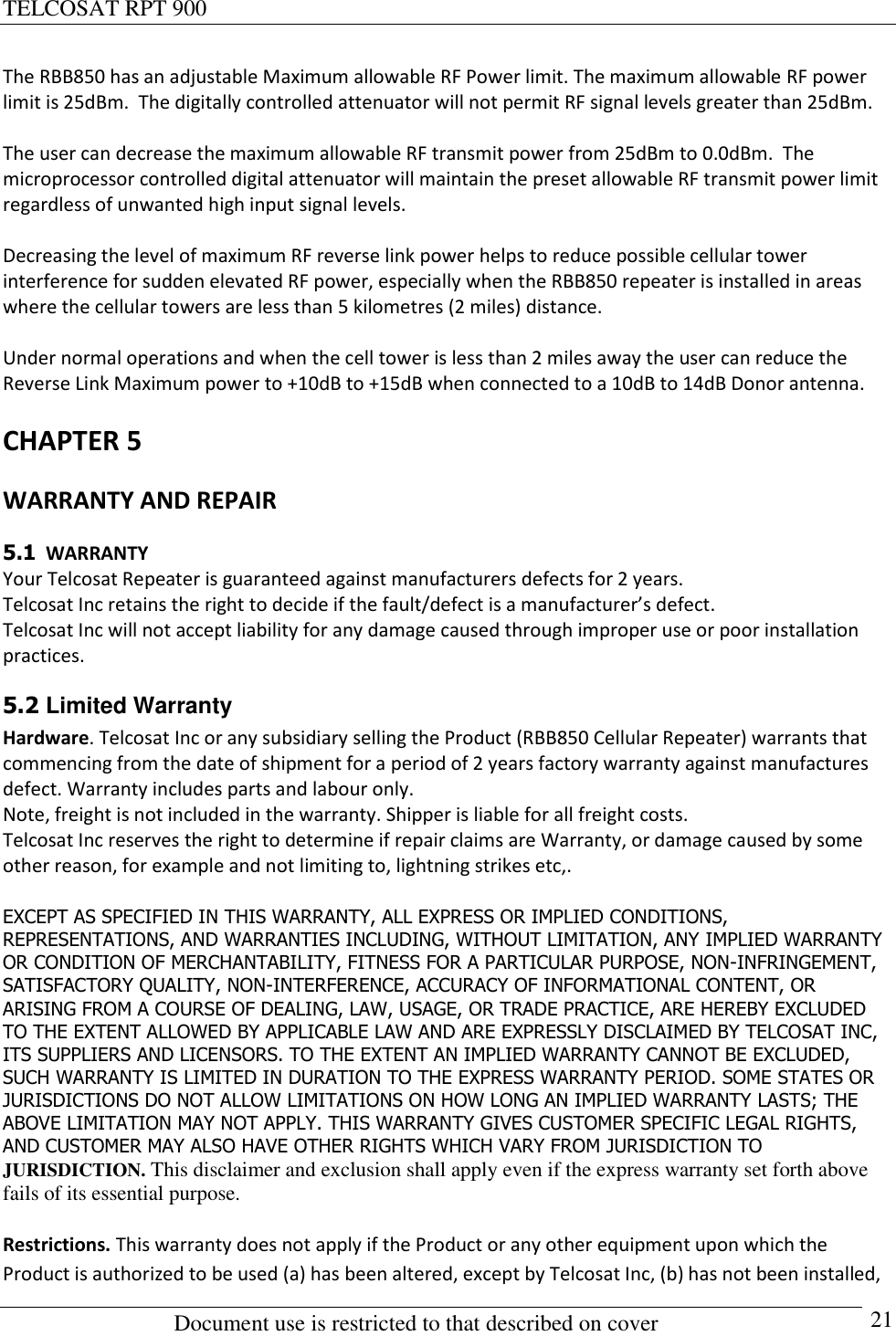 TELCOSAT RPT 900                                                          Document use is restricted to that described on cover      21 The RBB850 has an adjustable Maximum allowable RF Power limit. The maximum allowable RF power limit is 25dBm.  The digitally controlled attenuator will not permit RF signal levels greater than 25dBm.    The user can decrease the maximum allowable RF transmit power from 25dBm to 0.0dBm.  The microprocessor controlled digital attenuator will maintain the preset allowable RF transmit power limit regardless of unwanted high input signal levels.   Decreasing the level of maximum RF reverse link power helps to reduce possible cellular tower interference for sudden elevated RF power, especially when the RBB850 repeater is installed in areas where the cellular towers are less than 5 kilometres (2 miles) distance.   Under normal operations and when the cell tower is less than 2 miles away the user can reduce the Reverse Link Maximum power to +10dB to +15dB when connected to a 10dB to 14dB Donor antenna.  CHAPTER 5 WARRANTY AND REPAIR 5.1  WARRANTY Your Telcosat Repeater is guaranteed against manufacturers defects for 2 years. Telcosat Inc retains the right to decide if the fault/defect is a manufacturer’s defect.  Telcosat Inc will not accept liability for any damage caused through improper use or poor installation practices. 5.2 Limited Warranty  Hardware. Telcosat Inc or any subsidiary selling the Product (RBB850 Cellular Repeater) warrants that commencing from the date of shipment for a period of 2 years factory warranty against manufactures defect. Warranty includes parts and labour only.  Note, freight is not included in the warranty. Shipper is liable for all freight costs. Telcosat Inc reserves the right to determine if repair claims are Warranty, or damage caused by some other reason, for example and not limiting to, lightning strikes etc,.  EXCEPT AS SPECIFIED IN THIS WARRANTY, ALL EXPRESS OR IMPLIED CONDITIONS, REPRESENTATIONS, AND WARRANTIES INCLUDING, WITHOUT LIMITATION, ANY IMPLIED WARRANTY OR CONDITION OF MERCHANTABILITY, FITNESS FOR A PARTICULAR PURPOSE, NON-INFRINGEMENT, SATISFACTORY QUALITY, NON-INTERFERENCE, ACCURACY OF INFORMATIONAL CONTENT, OR ARISING FROM A COURSE OF DEALING, LAW, USAGE, OR TRADE PRACTICE, ARE HEREBY EXCLUDED TO THE EXTENT ALLOWED BY APPLICABLE LAW AND ARE EXPRESSLY DISCLAIMED BY TELCOSAT INC, ITS SUPPLIERS AND LICENSORS. TO THE EXTENT AN IMPLIED WARRANTY CANNOT BE EXCLUDED, SUCH WARRANTY IS LIMITED IN DURATION TO THE EXPRESS WARRANTY PERIOD. SOME STATES OR JURISDICTIONS DO NOT ALLOW LIMITATIONS ON HOW LONG AN IMPLIED WARRANTY LASTS; THE ABOVE LIMITATION MAY NOT APPLY. THIS WARRANTY GIVES CUSTOMER SPECIFIC LEGAL RIGHTS, AND CUSTOMER MAY ALSO HAVE OTHER RIGHTS WHICH VARY FROM JURISDICTION TO JURISDICTION. This disclaimer and exclusion shall apply even if the express warranty set forth above fails of its essential purpose.  Restrictions. This warranty does not apply if the Product or any other equipment upon which the Product is authorized to be used (a) has been altered, except by Telcosat Inc, (b) has not been installed, 