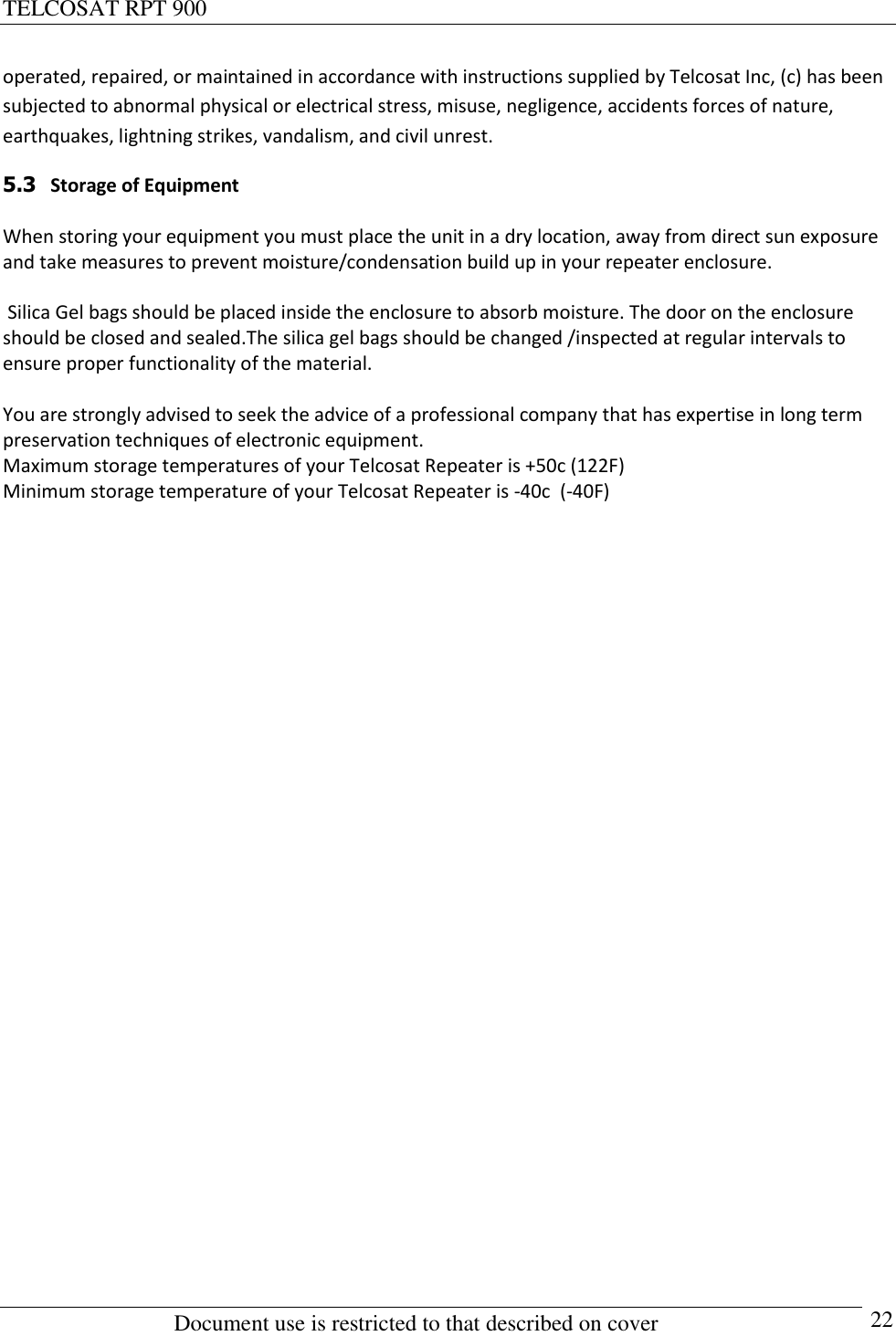 TELCOSAT RPT 900                                                          Document use is restricted to that described on cover      22 operated, repaired, or maintained in accordance with instructions supplied by Telcosat Inc, (c) has been subjected to abnormal physical or electrical stress, misuse, negligence, accidents forces of nature, earthquakes, lightning strikes, vandalism, and civil unrest.  5.3   Storage of Equipment  When storing your equipment you must place the unit in a dry location, away from direct sun exposure and take measures to prevent moisture/condensation build up in your repeater enclosure.   Silica Gel bags should be placed inside the enclosure to absorb moisture. The door on the enclosure should be closed and sealed.The silica gel bags should be changed /inspected at regular intervals to ensure proper functionality of the material.  You are strongly advised to seek the advice of a professional company that has expertise in long term preservation techniques of electronic equipment. Maximum storage temperatures of your Telcosat Repeater is +50c (122F) Minimum storage temperature of your Telcosat Repeater is -40c  (-40F)                             