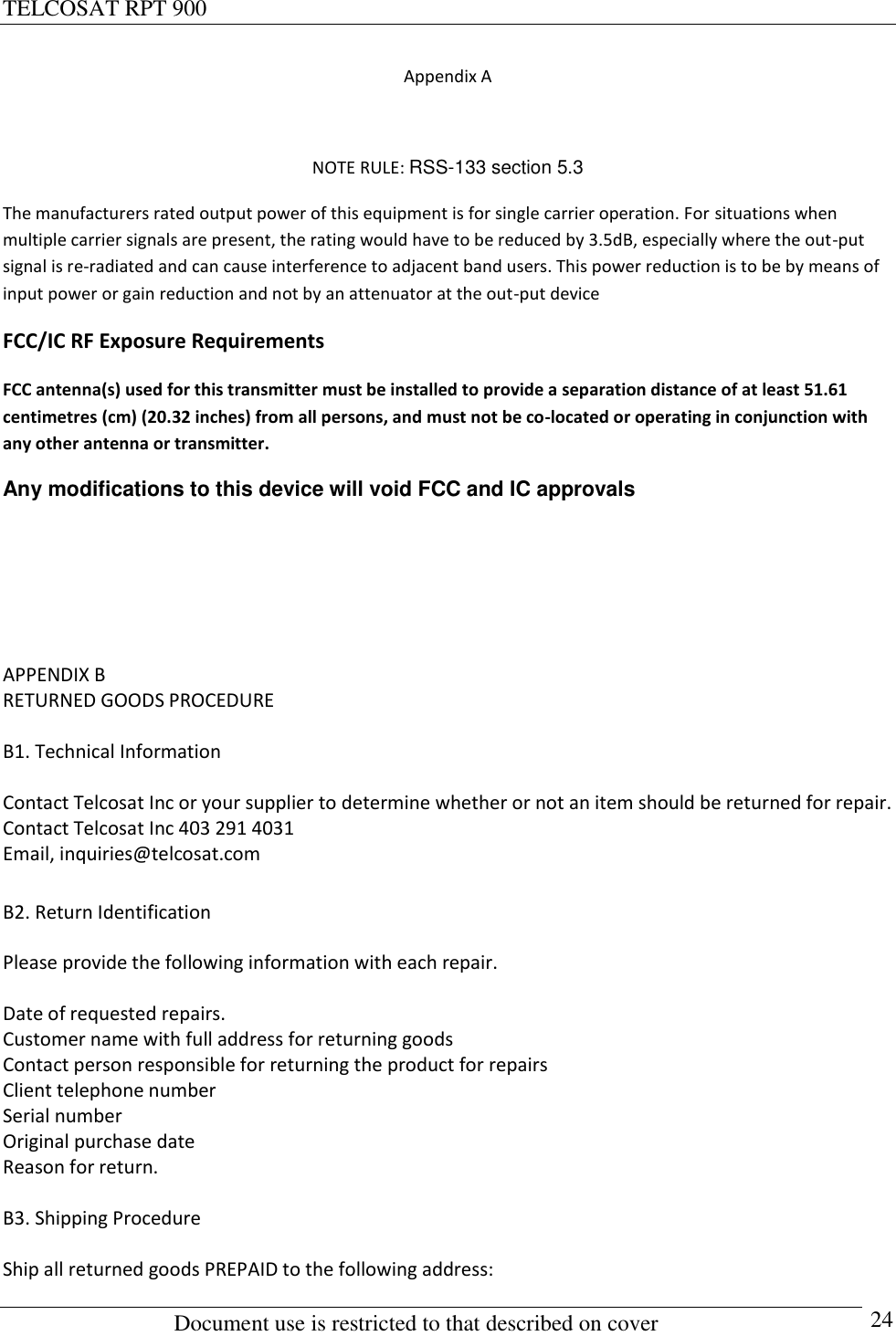 TELCOSAT RPT 900                                                          Document use is restricted to that described on cover      24 Appendix A  NOTE RULE: RSS-133 section 5.3 The manufacturers rated output power of this equipment is for single carrier operation. For situations when multiple carrier signals are present, the rating would have to be reduced by 3.5dB, especially where the out-put signal is re-radiated and can cause interference to adjacent band users. This power reduction is to be by means of input power or gain reduction and not by an attenuator at the out-put device FCC/IC RF Exposure Requirements FCC antenna(s) used for this transmitter must be installed to provide a separation distance of at least 51.61 centimetres (cm) (20.32 inches) from all persons, and must not be co-located or operating in conjunction with any other antenna or transmitter. Any modifications to this device will void FCC and IC approvals    APPENDIX B RETURNED GOODS PROCEDURE  B1. Technical Information  Contact Telcosat Inc or your supplier to determine whether or not an item should be returned for repair.  Contact Telcosat Inc 403 291 4031  Email, inquiries@telcosat.com  B2. Return Identification  Please provide the following information with each repair.  Date of requested repairs.   Customer name with full address for returning goods Contact person responsible for returning the product for repairs Client telephone number Serial number  Original purchase date Reason for return.  B3. Shipping Procedure  Ship all returned goods PREPAID to the following address: 