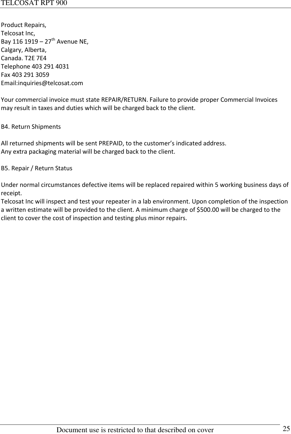 TELCOSAT RPT 900                                                          Document use is restricted to that described on cover      25 Product Repairs, Telcosat Inc, Bay 116 1919 – 27th Avenue NE, Calgary, Alberta, Canada. T2E 7E4 Telephone 403 291 4031 Fax 403 291 3059 Email:inquiries@telcosat.com  Your commercial invoice must state REPAIR/RETURN. Failure to provide proper Commercial Invoices may result in taxes and duties which will be charged back to the client.  B4. Return Shipments  All returned shipments will be sent PREPAID, to the customer’s indicated address.  Any extra packaging material will be charged back to the client.  B5. Repair / Return Status  Under normal circumstances defective items will be replaced repaired within 5 working business days of receipt.  Telcosat Inc will inspect and test your repeater in a lab environment. Upon completion of the inspection a written estimate will be provided to the client. A minimum charge of $500.00 will be charged to the client to cover the cost of inspection and testing plus minor repairs.   