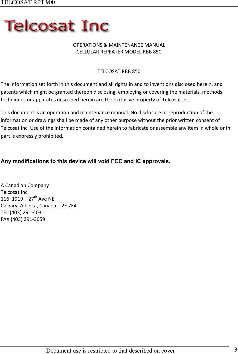 TELCOSAT RPT 900                                                          Document use is restricted to that described on cover      3  OPERATIONS &amp; MAINTENANCE MANUAL CELLULAR REPEATER MODEL RBB 850  TELCOSAT RBB 850 The information set forth in this document and all rights in and to inventions disclosed herein, and patents which might be granted thereon disclosing, employing or covering the materials, methods, techniques or apparatus described herein are the exclusive property of Telcosat Inc. This document is an operation and maintenance manual. No disclosure or reproduction of the information or drawings shall be made of any other purpose without the prior written consent of Telcosat Inc. Use of the information contained herein to fabricate or assemble any item in whole or in part is expressly prohibited.  Any modifications to this device will void FCC and IC approvals.  A Canadian Company Telcosat Inc. 116, 1919 – 27th Ave NE, Calgary, Alberta, Canada. T2E 7E4 TEL (403) 291-4031 FAX (403) 291-3059          
