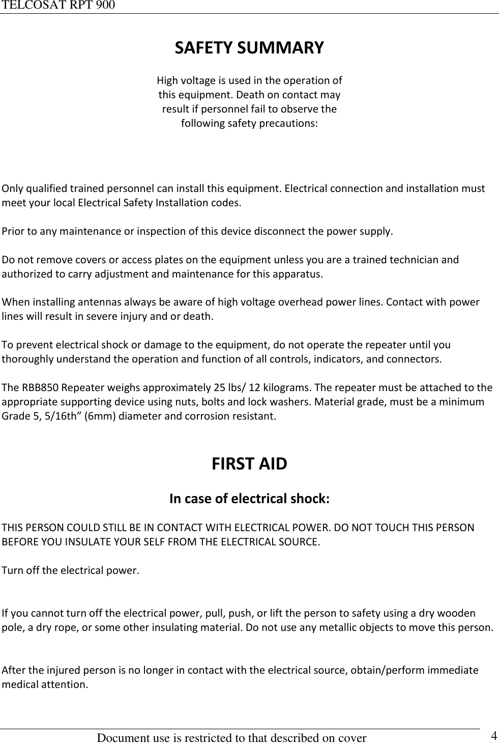 TELCOSAT RPT 900                                                          Document use is restricted to that described on cover      4 SAFETY SUMMARY High voltage is used in the operation of this equipment. Death on contact may result if personnel fail to observe the following safety precautions:   Only qualified trained personnel can install this equipment. Electrical connection and installation must meet your local Electrical Safety Installation codes.   Prior to any maintenance or inspection of this device disconnect the power supply.  Do not remove covers or access plates on the equipment unless you are a trained technician and authorized to carry adjustment and maintenance for this apparatus.  When installing antennas always be aware of high voltage overhead power lines. Contact with power lines will result in severe injury and or death.  To prevent electrical shock or damage to the equipment, do not operate the repeater until you thoroughly understand the operation and function of all controls, indicators, and connectors.  The RBB850 Repeater weighs approximately 25 lbs/ 12 kilograms. The repeater must be attached to the appropriate supporting device using nuts, bolts and lock washers. Material grade, must be a minimum Grade 5, 5/16th” (6mm) diameter and corrosion resistant.   FIRST AID In case of electrical shock: THIS PERSON COULD STILL BE IN CONTACT WITH ELECTRICAL POWER. DO NOT TOUCH THIS PERSON BEFORE YOU INSULATE YOUR SELF FROM THE ELECTRICAL SOURCE.    Turn off the electrical power.   If you cannot turn off the electrical power, pull, push, or lift the person to safety using a dry wooden pole, a dry rope, or some other insulating material. Do not use any metallic objects to move this person.   After the injured person is no longer in contact with the electrical source, obtain/perform immediate medical attention.    