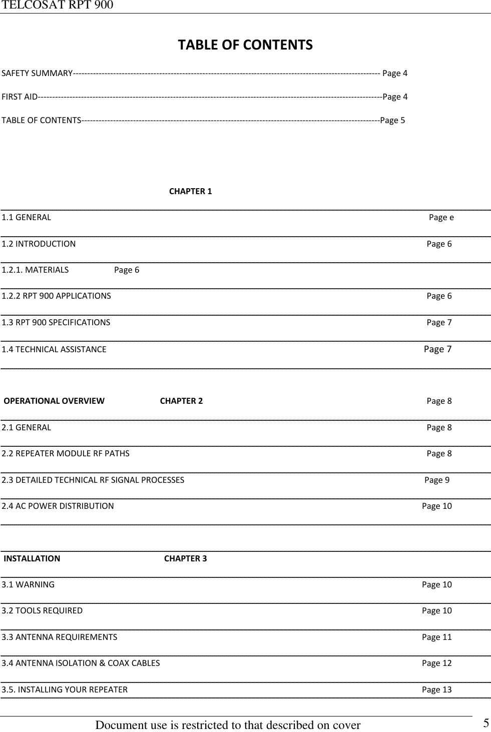 TELCOSAT RPT 900                                                          Document use is restricted to that described on cover      5 TABLE OF CONTENTS SAFETY SUMMARY----------------------------------------------------------------------------------------------------------- Page 4 FIRST AID------------------------------------------------------------------------------------------------------------------------Page 4 TABLE OF CONTENTS--------------------------------------------------------------------------------------------------------Page 5                                                                                  CHAPTER 1                                                                                                                                                            1.1 GENERAL                                                                                                                   Page e 1.2 INTRODUCTION                                   Page 6 1.2.1. MATERIALS    Page 6 1.2.2 RPT 900 APPLICATIONS      Page 6 1.3 RPT 900 SPECIFICATIONS  Page 7 1.4 TECHNICAL ASSISTANCE  Page 7   OPERATIONAL OVERVIEW                          CHAPTER 2  Page 8                    2.1 GENERAL  Page 8 2.2 REPEATER MODULE RF PATHS  Page 8 2.3 DETAILED TECHNICAL RF SIGNAL PROCESSES                                                                                                                 Page 9 2.4 AC POWER DISTRIBUTION  Page 10   INSTALLATION                                                 CHAPTER 3  3.1 WARNING  Page 10 3.2 TOOLS REQUIRED  Page 10 3.3 ANTENNA REQUIREMENTS  Page 11 3.4 ANTENNA ISOLATION &amp; COAX CABLES  Page 12 3.5. INSTALLING YOUR REPEATER  Page 13 