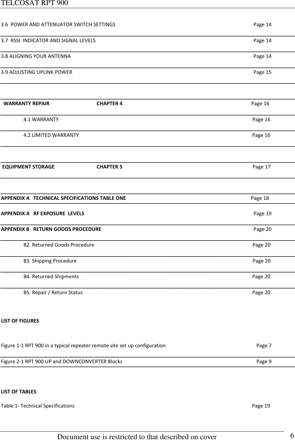 TELCOSAT RPT 900                                                          Document use is restricted to that described on cover      6 3.6  POWER AND ATTENUATOR SWITCH SETTINGS  Page 14 3.7  RSSI  INDICATOR AND SIGNAL LEVELS  Page 14 3.8 ALIGNING YOUR ANTENNA  Page 14 3.9 ADJUSTING UPLINK POWER   Page 15    WARRANTY REPAIR                                     CHAPTER 4                                                                                                     Page 16    4.1 WARRANTY                                                                                                                                                        Page 16   4.2 LIMITED WARRANTY                                                                                                                                        Page 16   EQUIPMENT STORAGE                                 CHAPTER 5                                                                                                      Page 17  APPENDIX A   TECHNICAL SPECIFICATIONS TABLE ONE                                                                                                  Page 18 APPENDIX A   RF EXPOSURE  LEVELS  Page 19 APPENDIX B   RETURN GOODS PROCEDURE  Page 20   B2. Returned Goods Procedure                                                                                                                            Page 20   B3. Shipping Procedure                                                                                                                                          Page 20   B4. Returned Shipments                                                                                                                                        Page 20   B5. Repair / Return Status                                                                                                                                     Page 20  LIST OF FIGURES  Figure 1-1 RPT 900 in a typical repeater remote site set up configuration  Page 7 Figure 2-1 RPT 900 UP and DOWNCONVERTER Blocks  Page 9  LIST OF TABLES Table 1- Technical Specifications                                                                                                                                           Page 19     