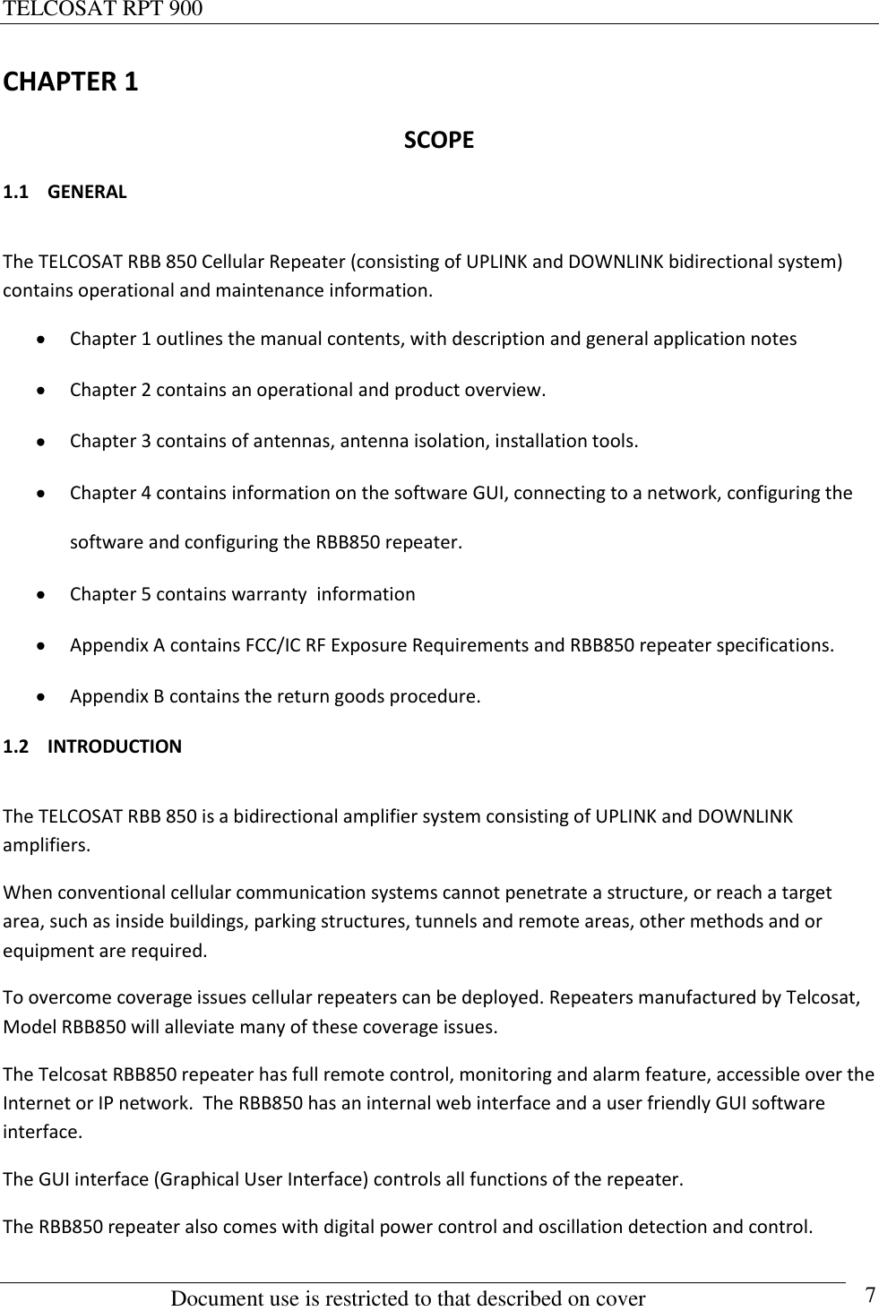 TELCOSAT RPT 900                                                          Document use is restricted to that described on cover      7 CHAPTER 1 SCOPE 1.1 GENERAL  The TELCOSAT RBB 850 Cellular Repeater (consisting of UPLINK and DOWNLINK bidirectional system) contains operational and maintenance information.   Chapter 1 outlines the manual contents, with description and general application notes  Chapter 2 contains an operational and product overview.  Chapter 3 contains of antennas, antenna isolation, installation tools.  Chapter 4 contains information on the software GUI, connecting to a network, configuring the software and configuring the RBB850 repeater.  Chapter 5 contains warranty  information  Appendix A contains FCC/IC RF Exposure Requirements and RBB850 repeater specifications.  Appendix B contains the return goods procedure. 1.2 INTRODUCTION  The TELCOSAT RBB 850 is a bidirectional amplifier system consisting of UPLINK and DOWNLINK amplifiers. When conventional cellular communication systems cannot penetrate a structure, or reach a target area, such as inside buildings, parking structures, tunnels and remote areas, other methods and or equipment are required.  To overcome coverage issues cellular repeaters can be deployed. Repeaters manufactured by Telcosat,   Model RBB850 will alleviate many of these coverage issues.  The Telcosat RBB850 repeater has full remote control, monitoring and alarm feature, accessible over the Internet or IP network.  The RBB850 has an internal web interface and a user friendly GUI software interface.    The GUI interface (Graphical User Interface) controls all functions of the repeater. The RBB850 repeater also comes with digital power control and oscillation detection and control.  