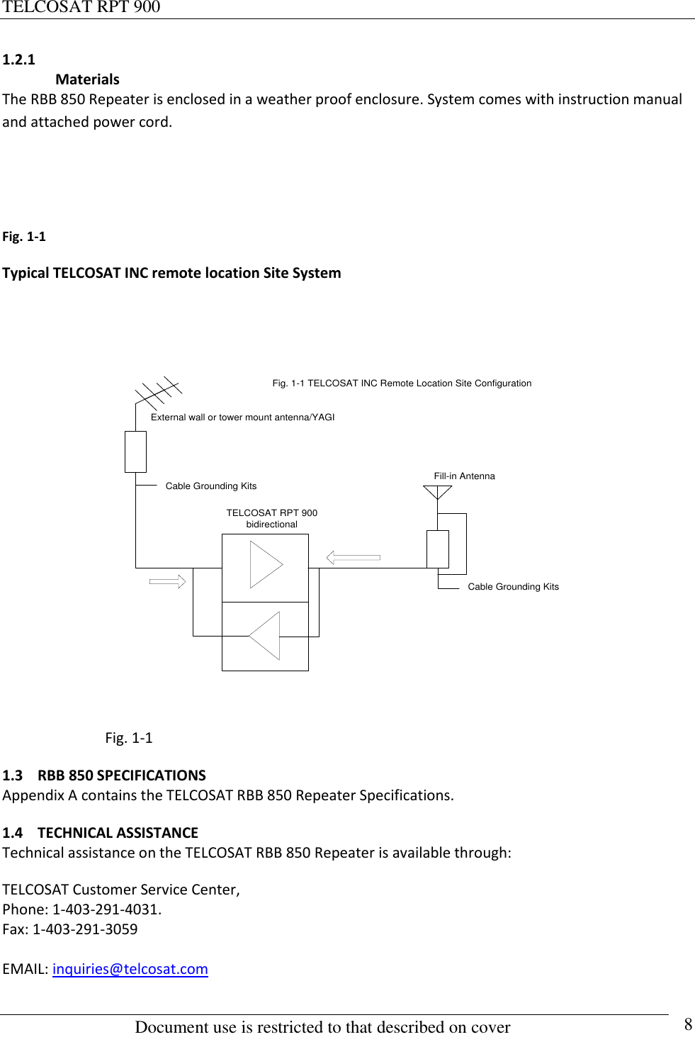 TELCOSAT RPT 900                                                          Document use is restricted to that described on cover      8 1.2.1  Materials The RBB 850 Repeater is enclosed in a weather proof enclosure. System comes with instruction manual and attached power cord.     Fig. 1-1    Typical TELCOSAT INC remote location Site System   TELCOSAT RPT 900bidirectionalCable Grounding KitsFig. 1-1 TELCOSAT INC Remote Location Site ConfigurationExternal wall or tower mount antenna/YAGICable Grounding KitsFill-in Antenna                              Fig. 1-1 1.3 RBB 850 SPECIFICATIONS Appendix A contains the TELCOSAT RBB 850 Repeater Specifications. 1.4 TECHNICAL ASSISTANCE Technical assistance on the TELCOSAT RBB 850 Repeater is available through: TELCOSAT Customer Service Center,  Phone: 1-403-291-4031.  Fax: 1-403-291-3059  EMAIL: inquiries@telcosat.com  