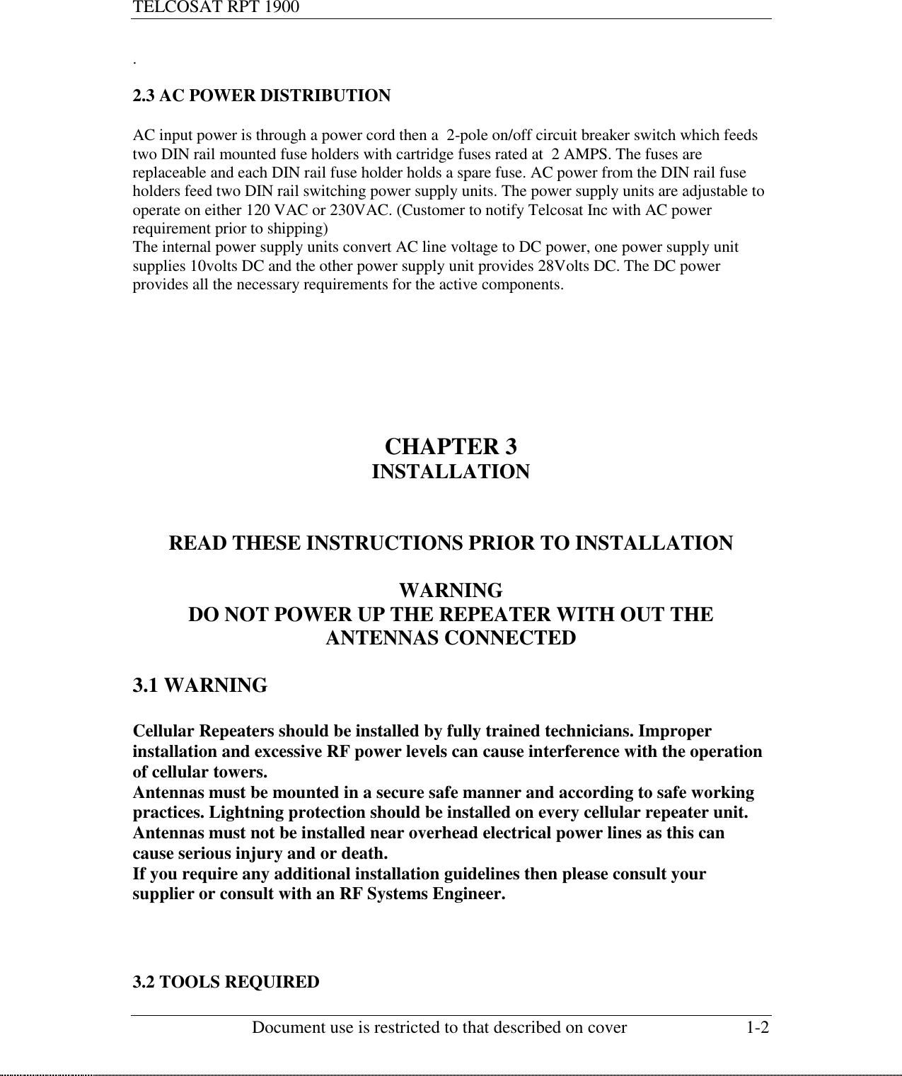 TELCOSAT RPT 1900                                                          Document use is restricted to that described on cover  1-2  .  2.3 AC POWER DISTRIBUTION  AC input power is through a power cord then a  2-pole on/off circuit breaker switch which feeds two DIN rail mounted fuse holders with cartridge fuses rated at  2 AMPS. The fuses are replaceable and each DIN rail fuse holder holds a spare fuse. AC power from the DIN rail fuse holders feed two DIN rail switching power supply units. The power supply units are adjustable to operate on either 120 VAC or 230VAC. (Customer to notify Telcosat Inc with AC power requirement prior to shipping) The internal power supply units convert AC line voltage to DC power, one power supply unit supplies 10volts DC and the other power supply unit provides 28Volts DC. The DC power provides all the necessary requirements for the active components.         CHAPTER 3 INSTALLATION   READ THESE INSTRUCTIONS PRIOR TO INSTALLATION  WARNING DO NOT POWER UP THE REPEATER WITH OUT THE ANTENNAS CONNECTED  3.1 WARNING  Cellular Repeaters should be installed by fully trained technicians. Improper installation and excessive RF power levels can cause interference with the operation of cellular towers. Antennas must be mounted in a secure safe manner and according to safe working practices. Lightning protection should be installed on every cellular repeater unit.  Antennas must not be installed near overhead electrical power lines as this can cause serious injury and or death. If you require any additional installation guidelines then please consult your supplier or consult with an RF Systems Engineer.      3.2 TOOLS REQUIRED 