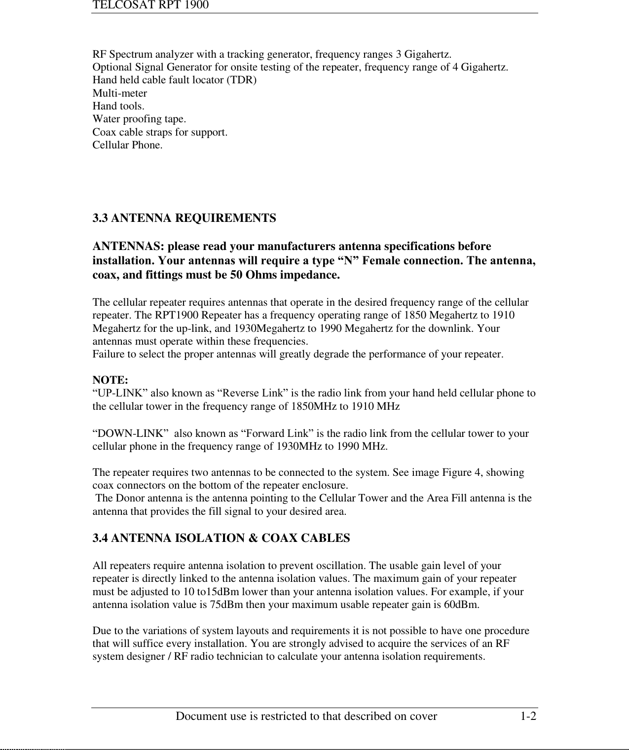 TELCOSAT RPT 1900                                                          Document use is restricted to that described on cover  1-2   RF Spectrum analyzer with a tracking generator, frequency ranges 3 Gigahertz. Optional Signal Generator for onsite testing of the repeater, frequency range of 4 Gigahertz. Hand held cable fault locator (TDR) Multi-meter  Hand tools. Water proofing tape.  Coax cable straps for support. Cellular Phone.      3.3 ANTENNA REQUIREMENTS  ANTENNAS: please read your manufacturers antenna specifications before installation. Your antennas will require a type “N” Female connection. The antenna, coax, and fittings must be 50 Ohms impedance.   The cellular repeater requires antennas that operate in the desired frequency range of the cellular repeater. The RPT1900 Repeater has a frequency operating range of 1850 Megahertz to 1910 Megahertz for the up-link, and 1930Megahertz to 1990 Megahertz for the downlink. Your antennas must operate within these frequencies.  Failure to select the proper antennas will greatly degrade the performance of your repeater.   NOTE:  “UP-LINK” also known as “Reverse Link” is the radio link from your hand held cellular phone to the cellular tower in the frequency range of 1850MHz to 1910 MHz  “DOWN-LINK”  also known as “Forward Link” is the radio link from the cellular tower to your cellular phone in the frequency range of 1930MHz to 1990 MHz.  The repeater requires two antennas to be connected to the system. See image Figure 4, showing coax connectors on the bottom of the repeater enclosure.   The Donor antenna is the antenna pointing to the Cellular Tower and the Area Fill antenna is the antenna that provides the fill signal to your desired area.   3.4 ANTENNA ISOLATION &amp; COAX CABLES  All repeaters require antenna isolation to prevent oscillation. The usable gain level of your repeater is directly linked to the antenna isolation values. The maximum gain of your repeater must be adjusted to 10 to15dBm lower than your antenna isolation values. For example, if your antenna isolation value is 75dBm then your maximum usable repeater gain is 60dBm.  Due to the variations of system layouts and requirements it is not possible to have one procedure that will suffice every installation. You are strongly advised to acquire the services of an RF system designer / RF radio technician to calculate your antenna isolation requirements.    