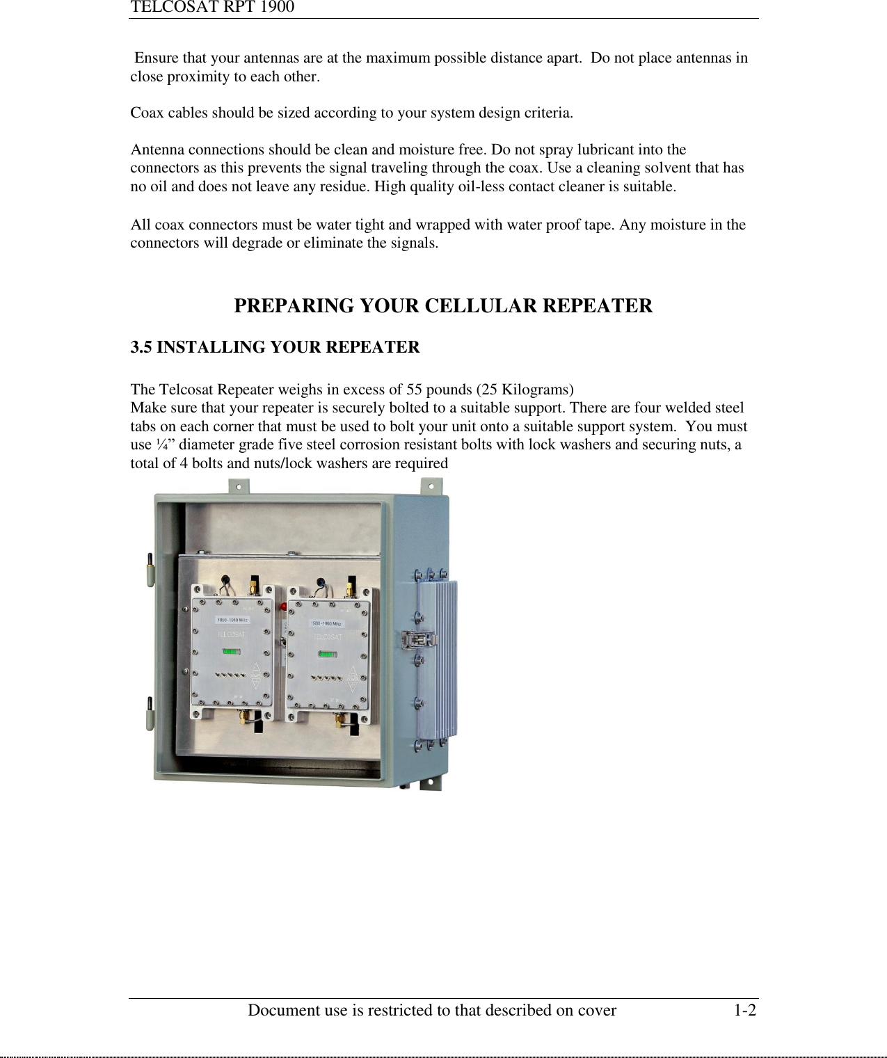 TELCOSAT RPT 1900                                                          Document use is restricted to that described on cover  1-2   Ensure that your antennas are at the maximum possible distance apart.  Do not place antennas in close proximity to each other.   Coax cables should be sized according to your system design criteria.   Antenna connections should be clean and moisture free. Do not spray lubricant into the connectors as this prevents the signal traveling through the coax. Use a cleaning solvent that has no oil and does not leave any residue. High quality oil-less contact cleaner is suitable.  All coax connectors must be water tight and wrapped with water proof tape. Any moisture in the connectors will degrade or eliminate the signals.    PREPARING YOUR CELLULAR REPEATER  3.5 INSTALLING YOUR REPEATER  The Telcosat Repeater weighs in excess of 55 pounds (25 Kilograms) Make sure that your repeater is securely bolted to a suitable support. There are four welded steel tabs on each corner that must be used to bolt your unit onto a suitable support system.  You must use ¼” diameter grade five steel corrosion resistant bolts with lock washers and securing nuts, a total of 4 bolts and nuts/lock washers are required          