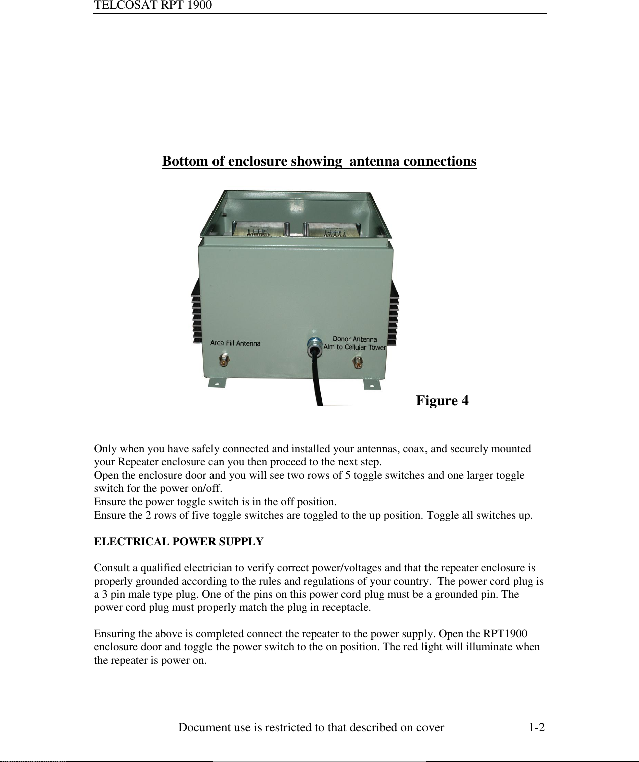 TELCOSAT RPT 1900                                                          Document use is restricted to that described on cover  1-2         Bottom of enclosure showing  antenna connections  Figure 4   Only when you have safely connected and installed your antennas, coax, and securely mounted your Repeater enclosure can you then proceed to the next step.  Open the enclosure door and you will see two rows of 5 toggle switches and one larger toggle switch for the power on/off. Ensure the power toggle switch is in the off position. Ensure the 2 rows of five toggle switches are toggled to the up position. Toggle all switches up.  ELECTRICAL POWER SUPPLY  Consult a qualified electrician to verify correct power/voltages and that the repeater enclosure is properly grounded according to the rules and regulations of your country.  The power cord plug is a 3 pin male type plug. One of the pins on this power cord plug must be a grounded pin. The power cord plug must properly match the plug in receptacle.  Ensuring the above is completed connect the repeater to the power supply. Open the RPT1900 enclosure door and toggle the power switch to the on position. The red light will illuminate when the repeater is power on.       