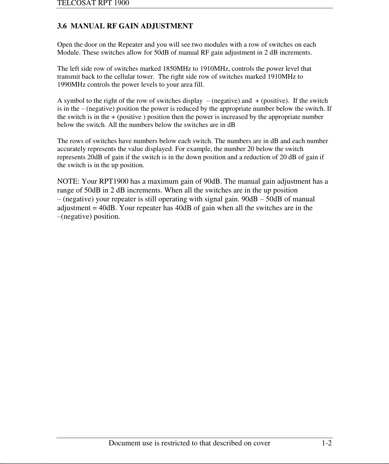 TELCOSAT RPT 1900                                                          Document use is restricted to that described on cover  1-2  3.6  MANUAL RF GAIN ADJUSTMENT   Open the door on the Repeater and you will see two modules with a row of switches on each Module. These switches allow for 50dB of manual RF gain adjustment in 2 dB increments.   The left side row of switches marked 1850MHz to 1910MHz, controls the power level that transmit back to the cellular tower.  The right side row of switches marked 1910MHz to 1990MHz controls the power levels to your area fill.   A symbol to the right of the row of switches display  – (negative) and  + (positive).  If the switch is in the – (negative) position the power is reduced by the appropriate number below the switch. If the switch is in the + (positive ) position then the power is increased by the appropriate number below the switch. All the numbers below the switches are in dB  The rows of switches have numbers below each switch. The numbers are in dB and each number accurately represents the value displayed. For example, the number 20 below the switch represents 20dB of gain if the switch is in the down position and a reduction of 20 dB of gain if the switch is in the up position.   NOTE: Your RPT1900 has a maximum gain of 90dB. The manual gain adjustment has a range of 50dB in 2 dB increments. When all the switches are in the up position   – (negative) your repeater is still operating with signal gain. 90dB – 50dB of manual adjustment = 40dB. Your repeater has 40dB of gain when all the switches are in the  –(negative) position.    