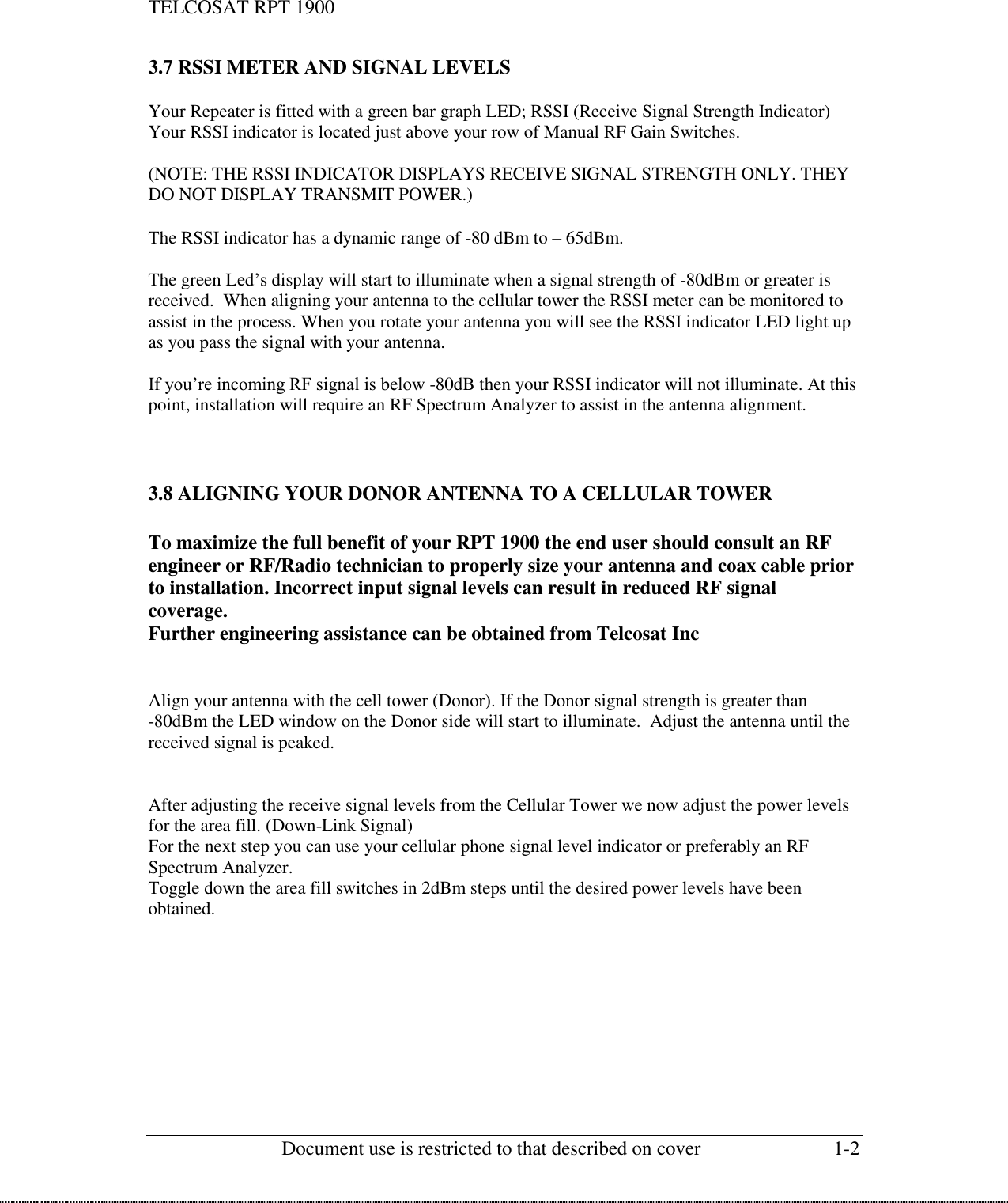 TELCOSAT RPT 1900                                                          Document use is restricted to that described on cover  1-2  3.7 RSSI METER AND SIGNAL LEVELS  Your Repeater is fitted with a green bar graph LED; RSSI (Receive Signal Strength Indicator) Your RSSI indicator is located just above your row of Manual RF Gain Switches.   (NOTE: THE RSSI INDICATOR DISPLAYS RECEIVE SIGNAL STRENGTH ONLY. THEY DO NOT DISPLAY TRANSMIT POWER.)  The RSSI indicator has a dynamic range of -80 dBm to – 65dBm.  The green Led’s display will start to illuminate when a signal strength of -80dBm or greater is received.  When aligning your antenna to the cellular tower the RSSI meter can be monitored to assist in the process. When you rotate your antenna you will see the RSSI indicator LED light up as you pass the signal with your antenna.  If you’re incoming RF signal is below -80dB then your RSSI indicator will not illuminate. At this point, installation will require an RF Spectrum Analyzer to assist in the antenna alignment.    3.8 ALIGNING YOUR DONOR ANTENNA TO A CELLULAR TOWER  To maximize the full benefit of your RPT 1900 the end user should consult an RF engineer or RF/Radio technician to properly size your antenna and coax cable prior to installation. Incorrect input signal levels can result in reduced RF signal coverage. Further engineering assistance can be obtained from Telcosat Inc   Align your antenna with the cell tower (Donor). If the Donor signal strength is greater than -80dBm the LED window on the Donor side will start to illuminate.  Adjust the antenna until the received signal is peaked.    After adjusting the receive signal levels from the Cellular Tower we now adjust the power levels for the area fill. (Down-Link Signal)   For the next step you can use your cellular phone signal level indicator or preferably an RF Spectrum Analyzer. Toggle down the area fill switches in 2dBm steps until the desired power levels have been obtained.          