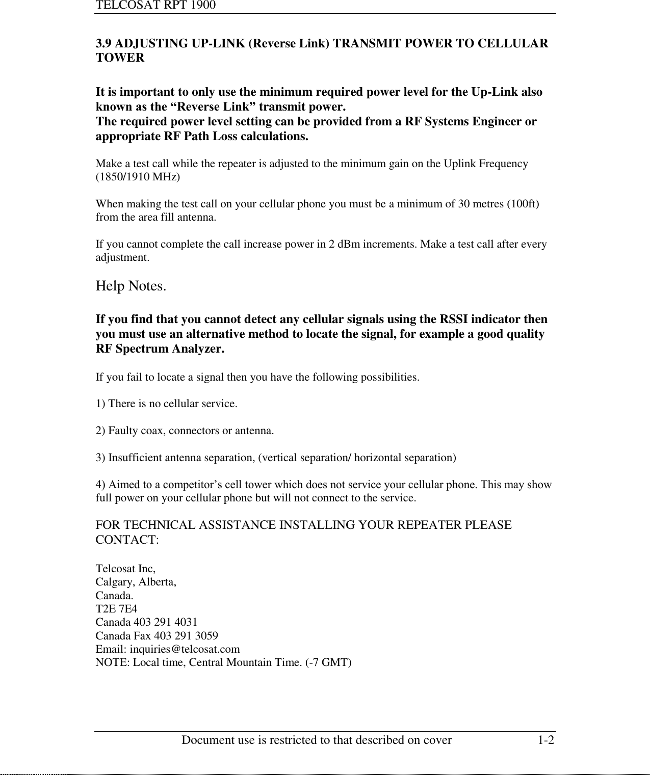 TELCOSAT RPT 1900                                                          Document use is restricted to that described on cover  1-2  3.9 ADJUSTING UP-LINK (Reverse Link) TRANSMIT POWER TO CELLULAR TOWER  It is important to only use the minimum required power level for the Up-Link also known as the “Reverse Link” transmit power.  The required power level setting can be provided from a RF Systems Engineer or appropriate RF Path Loss calculations.   Make a test call while the repeater is adjusted to the minimum gain on the Uplink Frequency (1850/1910 MHz)  When making the test call on your cellular phone you must be a minimum of 30 metres (100ft) from the area fill antenna.  If you cannot complete the call increase power in 2 dBm increments. Make a test call after every adjustment.   Help Notes.  If you find that you cannot detect any cellular signals using the RSSI indicator then you must use an alternative method to locate the signal, for example a good quality RF Spectrum Analyzer.  If you fail to locate a signal then you have the following possibilities.  1) There is no cellular service.  2) Faulty coax, connectors or antenna.  3) Insufficient antenna separation, (vertical separation/ horizontal separation)  4) Aimed to a competitor’s cell tower which does not service your cellular phone. This may show full power on your cellular phone but will not connect to the service.  FOR TECHNICAL ASSISTANCE INSTALLING YOUR REPEATER PLEASE CONTACT:  Telcosat Inc, Calgary, Alberta,  Canada. T2E 7E4  Canada 403 291 4031 Canada Fax 403 291 3059 Email: inquiries@telcosat.com NOTE: Local time, Central Mountain Time. (-7 GMT)     