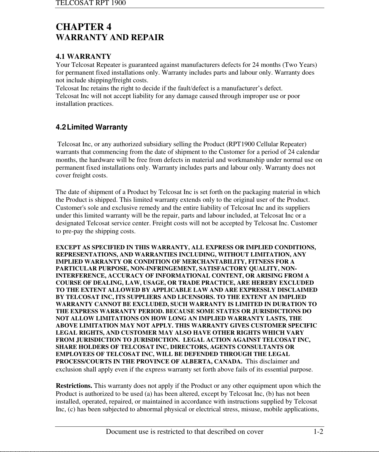 TELCOSAT RPT 1900                                                          Document use is restricted to that described on cover  1-2  CHAPTER 4 WARRANTY AND REPAIR  4.1 WARRANTY Your Telcosat Repeater is guaranteed against manufacturers defects for 24 months (Two Years) for permanent fixed installations only. Warranty includes parts and labour only. Warranty does not include shipping/freight costs. Telcosat Inc retains the right to decide if the fault/defect is a manufacturer’s defect.  Telcosat Inc will not accept liability for any damage caused through improper use or poor installation practices.  4.2 Limited Warranty   Telcosat Inc, or any authorized subsidiary selling the Product (RPT1900 Cellular Repeater) warrants that commencing from the date of shipment to the Customer for a period of 24 calendar months, the hardware will be free from defects in material and workmanship under normal use on permanent fixed installations only. Warranty includes parts and labour only. Warranty does not cover freight costs.  The date of shipment of a Product by Telcosat Inc is set forth on the packaging material in which the Product is shipped. This limited warranty extends only to the original user of the Product. Customer&apos;s sole and exclusive remedy and the entire liability of Telcosat Inc and its suppliers under this limited warranty will be the repair, parts and labour included, at Telcosat Inc or a designated Telcosat service center. Freight costs will not be accepted by Telcosat Inc. Customer to pre-pay the shipping costs. EXCEPT AS SPECIFIED IN THIS WARRANTY, ALL EXPRESS OR IMPLIED CONDITIONS, REPRESENTATIONS, AND WARRANTIES INCLUDING, WITHOUT LIMITATION, ANY IMPLIED WARRANTY OR CONDITION OF MERCHANTABILITY, FITNESS FOR A PARTICULAR PURPOSE, NON-INFRINGEMENT, SATISFACTORY QUALITY, NON-INTERFERENCE, ACCURACY OF INFORMATIONAL CONTENT, OR ARISING FROM A COURSE OF DEALING, LAW, USAGE, OR TRADE PRACTICE, ARE HEREBY EXCLUDED TO THE EXTENT ALLOWED BY APPLICABLE LAW AND ARE EXPRESSLY DISCLAIMED BY TELCOSAT INC, ITS SUPPLIERS AND LICENSORS. TO THE EXTENT AN IMPLIED WARRANTY CANNOT BE EXCLUDED, SUCH WARRANTY IS LIMITED IN DURATION TO THE EXPRESS WARRANTY PERIOD. BECAUSE SOME STATES OR JURISDICTIONS DO NOT ALLOW LIMITATIONS ON HOW LONG AN IMPLIED WARRANTY LASTS, THE ABOVE LIMITATION MAY NOT APPLY. THIS WARRANTY GIVES CUSTOMER SPECIFIC LEGAL RIGHTS, AND CUSTOMER MAY ALSO HAVE OTHER RIGHTS WHICH VARY FROM JURISDICTION TO JURISDICTION.  LEGAL ACTION AGAINST TELCOSAT INC, SHARE HOLDERS OF TELCOSAT INC, DIRECTORS, AGENTS CONSULTANTS OR EMPLOYEES OF TELCOSAT INC, WILL BE DEFENDED THROUGH THE LEGAL PROCESS/COURTS IN THE PROVINCE OF ALBERTA, CANADA.  This disclaimer and exclusion shall apply even if the express warranty set forth above fails of its essential purpose.  Restrictions. This warranty does not apply if the Product or any other equipment upon which the Product is authorized to be used (a) has been altered, except by Telcosat Inc, (b) has not been installed, operated, repaired, or maintained in accordance with instructions supplied by Telcosat Inc, (c) has been subjected to abnormal physical or electrical stress, misuse, mobile applications, 