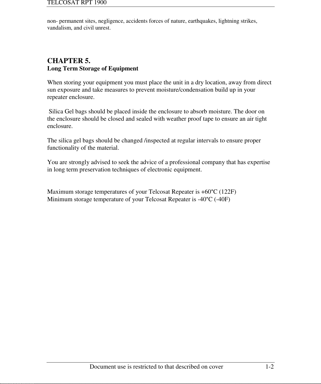 TELCOSAT RPT 1900                                                          Document use is restricted to that described on cover  1-2  non- permanent sites, negligence, accidents forces of nature, earthquakes, lightning strikes, vandalism, and civil unrest.     CHAPTER 5.  Long Term Storage of Equipment  When storing your equipment you must place the unit in a dry location, away from direct sun exposure and take measures to prevent moisture/condensation build up in your repeater enclosure.   Silica Gel bags should be placed inside the enclosure to absorb moisture. The door on the enclosure should be closed and sealed with weather proof tape to ensure an air tight enclosure.  The silica gel bags should be changed /inspected at regular intervals to ensure proper functionality of the material.  You are strongly advised to seek the advice of a professional company that has expertise in long term preservation techniques of electronic equipment.   Maximum storage temperatures of your Telcosat Repeater is +60°C (122F) Minimum storage temperature of your Telcosat Repeater is -40°C (-40F)                      