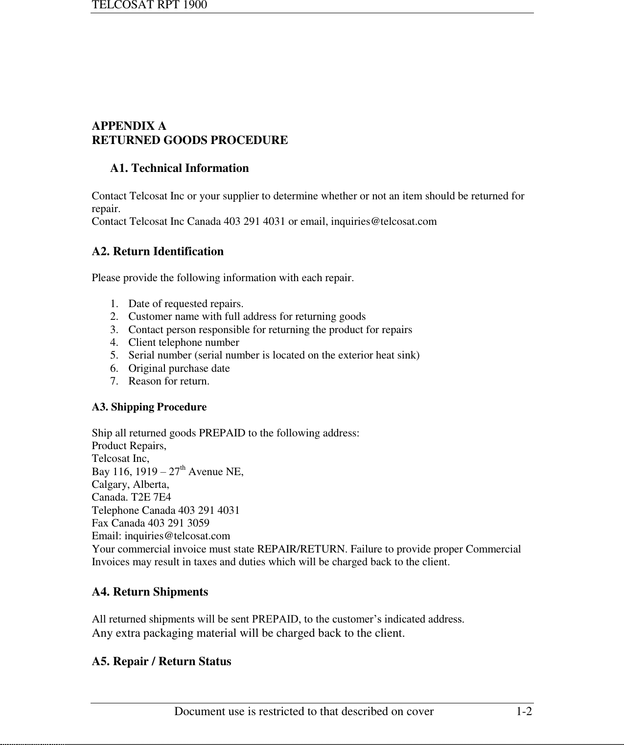 TELCOSAT RPT 1900                                                          Document use is restricted to that described on cover  1-2        APPENDIX A RETURNED GOODS PROCEDURE  A1. Technical Information  Contact Telcosat Inc or your supplier to determine whether or not an item should be returned for repair.  Contact Telcosat Inc Canada 403 291 4031 or email, inquiries@telcosat.com  A2. Return Identification  Please provide the following information with each repair.  1. Date of requested repairs.   2. Customer name with full address for returning goods 3. Contact person responsible for returning the product for repairs 4. Client telephone number 5. Serial number (serial number is located on the exterior heat sink) 6. Original purchase date 7. Reason for return.  A3. Shipping Procedure  Ship all returned goods PREPAID to the following address: Product Repairs, Telcosat Inc, Bay 116, 1919 – 27th Avenue NE, Calgary, Alberta, Canada. T2E 7E4 Telephone Canada 403 291 4031 Fax Canada 403 291 3059 Email: inquiries@telcosat.com Your commercial invoice must state REPAIR/RETURN. Failure to provide proper Commercial Invoices may result in taxes and duties which will be charged back to the client.  A4. Return Shipments  All returned shipments will be sent PREPAID, to the customer’s indicated address.  Any extra packaging material will be charged back to the client.  A5. Repair / Return Status  