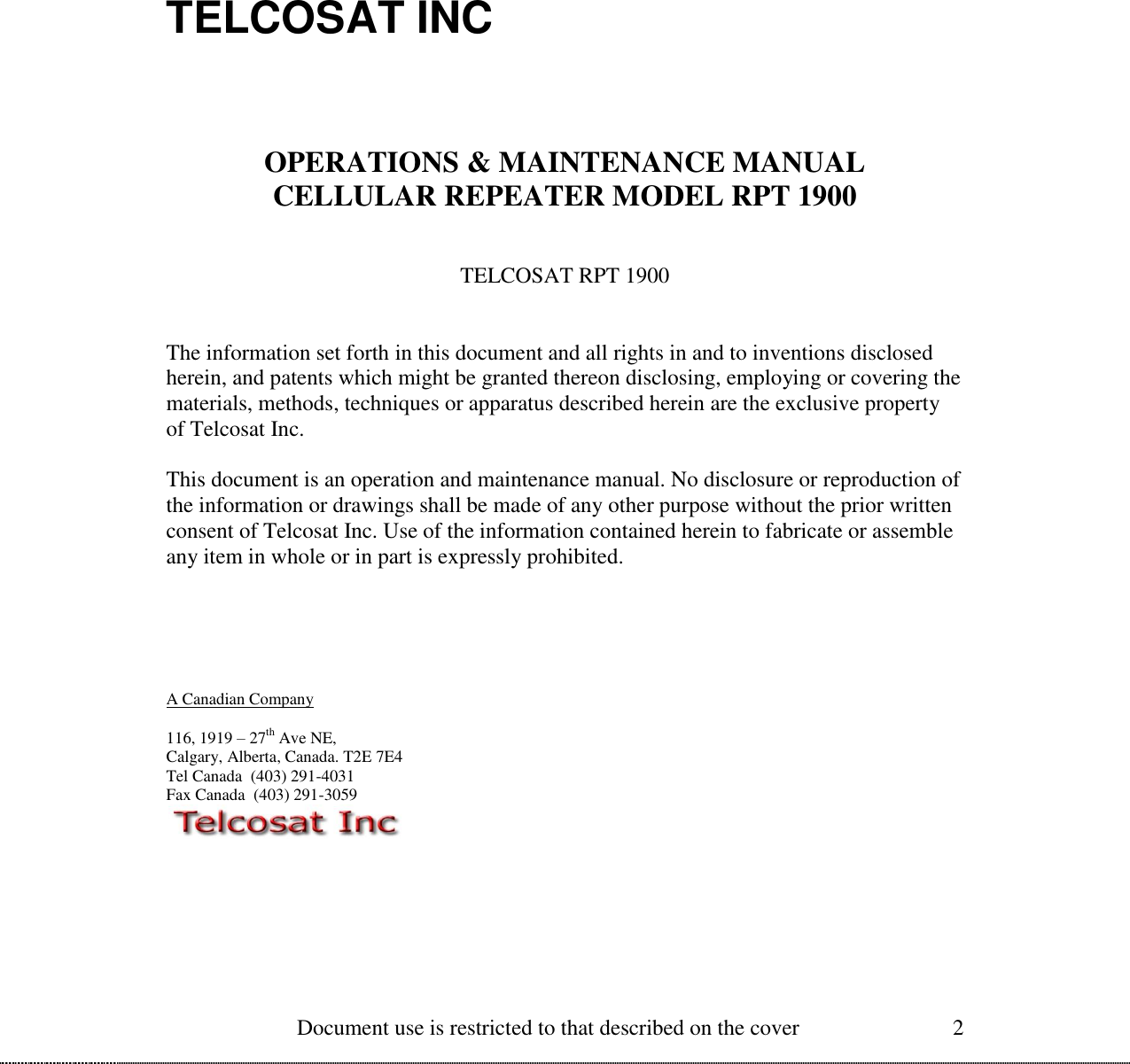  Document use is restricted to that described on the cover 2          TELCOSAT INC     OPERATIONS &amp; MAINTENANCE MANUAL CELLULAR REPEATER MODEL RPT 1900   TELCOSAT RPT 1900   The information set forth in this document and all rights in and to inventions disclosed herein, and patents which might be granted thereon disclosing, employing or covering the materials, methods, techniques or apparatus described herein are the exclusive property of Telcosat Inc.  This document is an operation and maintenance manual. No disclosure or reproduction of the information or drawings shall be made of any other purpose without the prior written consent of Telcosat Inc. Use of the information contained herein to fabricate or assemble any item in whole or in part is expressly prohibited.       A Canadian Company  116, 1919 – 27th Ave NE, Calgary, Alberta, Canada. T2E 7E4 Tel Canada  (403) 291-4031 Fax Canada  (403) 291-3059  