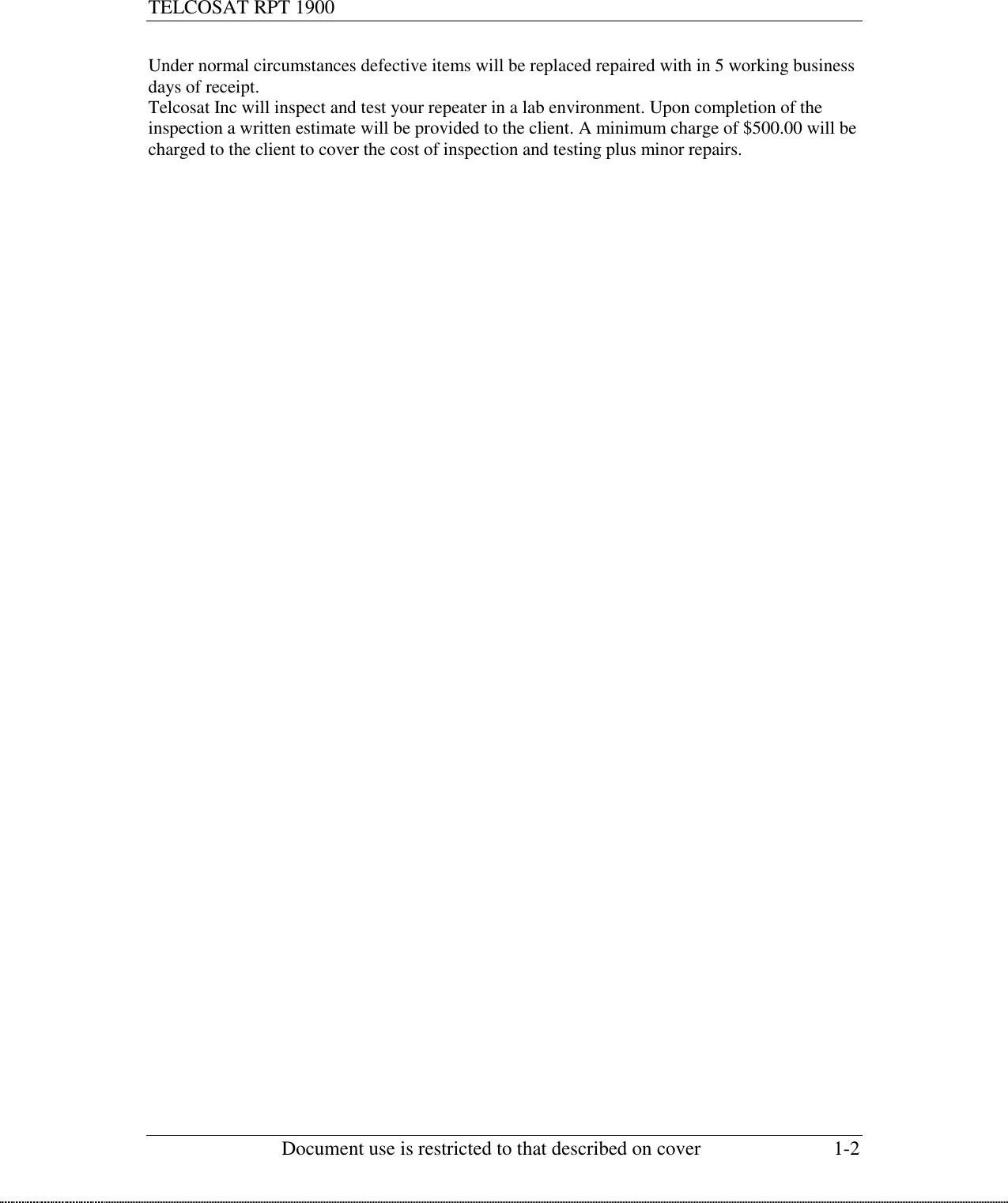 TELCOSAT RPT 1900                                                          Document use is restricted to that described on cover  1-2  Under normal circumstances defective items will be replaced repaired with in 5 working business days of receipt.  Telcosat Inc will inspect and test your repeater in a lab environment. Upon completion of the inspection a written estimate will be provided to the client. A minimum charge of $500.00 will be charged to the client to cover the cost of inspection and testing plus minor repairs.  