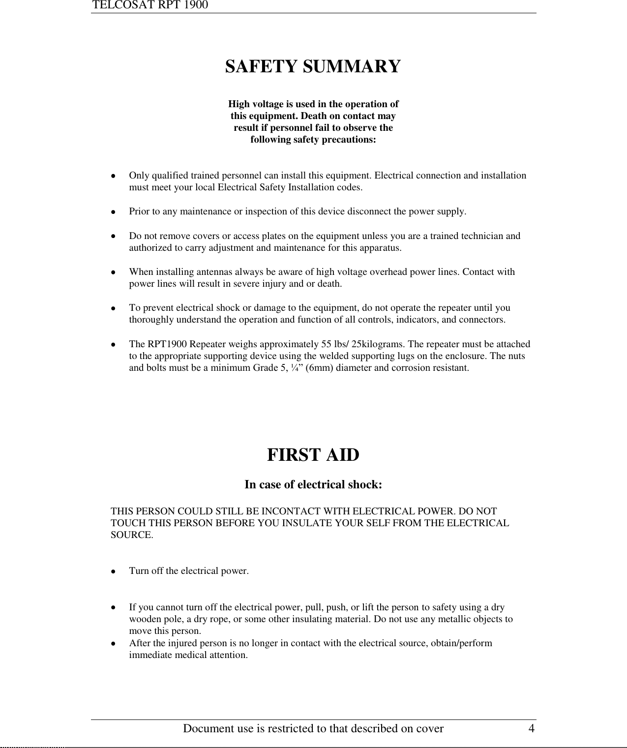 TELCOSAT RPT 1900                                                      Document use is restricted to that described on cover  4  SAFETY SUMMARY  High voltage is used in the operation of this equipment. Death on contact may  result if personnel fail to observe the  following safety precautions:    Only qualified trained personnel can install this equipment. Electrical connection and installation must meet your local Electrical Safety Installation codes.    Prior to any maintenance or inspection of this device disconnect the power supply.   Do not remove covers or access plates on the equipment unless you are a trained technician and authorized to carry adjustment and maintenance for this apparatus.   When installing antennas always be aware of high voltage overhead power lines. Contact with power lines will result in severe injury and or death.   To prevent electrical shock or damage to the equipment, do not operate the repeater until you thoroughly understand the operation and function of all controls, indicators, and connectors.   The RPT1900 Repeater weighs approximately 55 lbs/ 25kilograms. The repeater must be attached to the appropriate supporting device using the welded supporting lugs on the enclosure. The nuts and bolts must be a minimum Grade 5, ¼” (6mm) diameter and corrosion resistant.       FIRST AID  In case of electrical shock:  THIS PERSON COULD STILL BE INCONTACT WITH ELECTRICAL POWER. DO NOT TOUCH THIS PERSON BEFORE YOU INSULATE YOUR SELF FROM THE ELECTRICAL SOURCE.       Turn off the electrical power.    If you cannot turn off the electrical power, pull, push, or lift the person to safety using a dry wooden pole, a dry rope, or some other insulating material. Do not use any metallic objects to move this person.  After the injured person is no longer in contact with the electrical source, obtain/perform  immediate medical attention.     