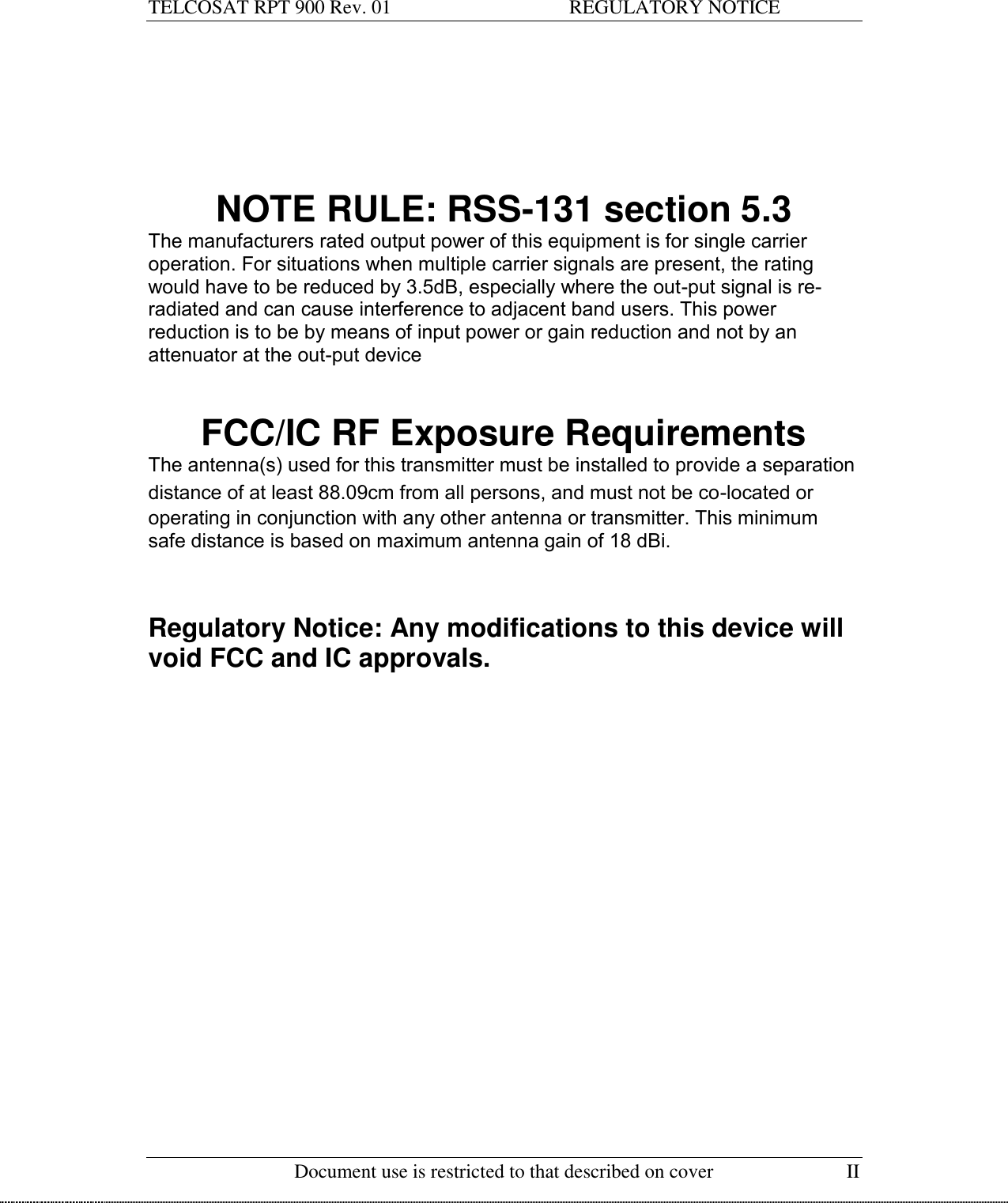 TELCOSAT RPT 900 Rev. 01                                    REGULATORY NOTICE   Document use is restricted to that described on cover  II        NOTE RULE: RSS-131 section 5.3  The manufacturers rated output power of this equipment is for single carrier operation. For situations when multiple carrier signals are present, the rating would have to be reduced by 3.5dB, especially where the out-put signal is re-radiated and can cause interference to adjacent band users. This power reduction is to be by means of input power or gain reduction and not by an attenuator at the out-put device    FCC/IC RF Exposure Requirements The antenna(s) used for this transmitter must be installed to provide a separation distance of at least 88.09cm from all persons, and must not be co-located or operating in conjunction with any other antenna or transmitter. This minimum safe distance is based on maximum antenna gain of 18 dBi.    Regulatory Notice: Any modifications to this device will void FCC and IC approvals.       