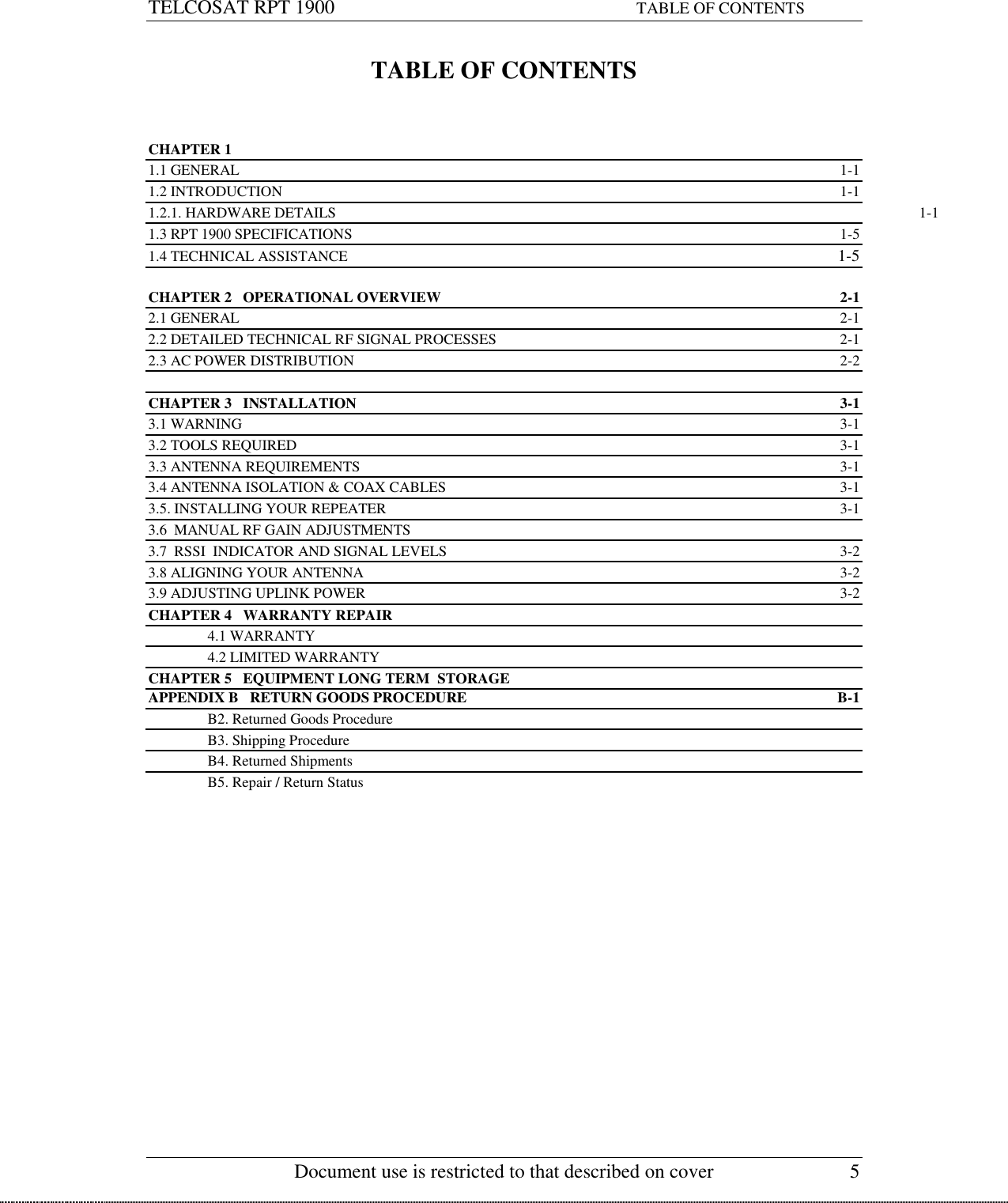 TELCOSAT RPT 1900                                                             TABLE OF CONTENTS   Document use is restricted to that described on cover  5 TABLE OF CONTENTS    CHAPTER 1 1.1 GENERAL  1-1 1.2 INTRODUCTION    1-1 1.2.1. HARDWARE DETAILS    1-1 1.3 RPT 1900 SPECIFICATIONS  1-5 1.4 TECHNICAL ASSISTANCE  1-5  CHAPTER 2   OPERATIONAL OVERVIEW  2-1 2.1 GENERAL  2-1 2.2 DETAILED TECHNICAL RF SIGNAL PROCESSES  2-1 2.3 AC POWER DISTRIBUTION  2-2  CHAPTER 3   INSTALLATION  3-1 3.1 WARNING  3-1 3.2 TOOLS REQUIRED  3-1 3.3 ANTENNA REQUIREMENTS  3-1 3.4 ANTENNA ISOLATION &amp; COAX CABLES  3-1 3.5. INSTALLING YOUR REPEATER  3-1 3.6  MANUAL RF GAIN ADJUSTMENTS 3.7  RSSI  INDICATOR AND SIGNAL LEVELS  3-2 3.8 ALIGNING YOUR ANTENNA  3-2 3.9 ADJUSTING UPLINK POWER   3-2 CHAPTER 4   WARRANTY REPAIR  4.1 WARRANTY   4.2 LIMITED WARRANTY CHAPTER 5   EQUIPMENT LONG TERM  STORAGE APPENDIX B   RETURN GOODS PROCEDURE  B-1   B2. Returned Goods Procedure   B3. Shipping Procedure   B4. Returned Shipments   B5. Repair / Return Status   