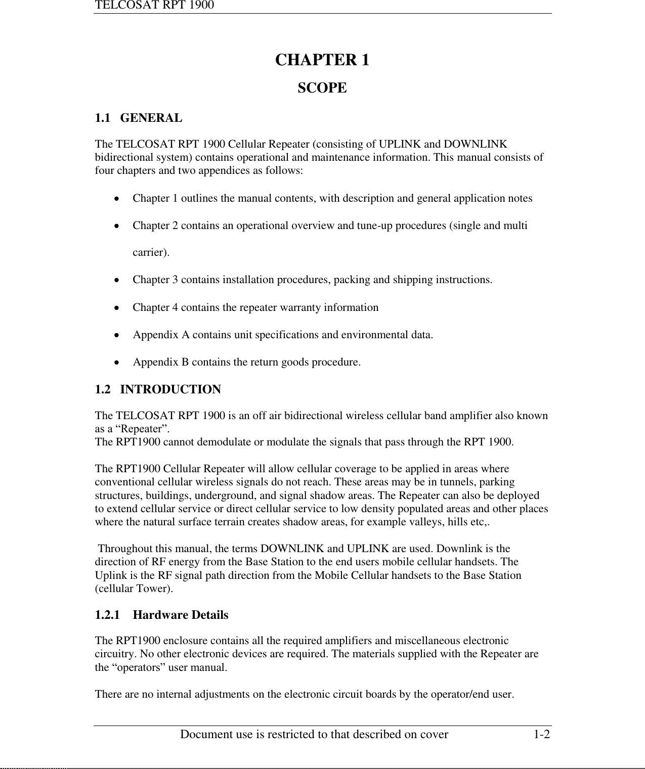 TELCOSAT RPT 1900                                                          Document use is restricted to that described on cover  1-2   CHAPTER 1  SCOPE  1.1 GENERAL  The TELCOSAT RPT 1900 Cellular Repeater (consisting of UPLINK and DOWNLINK bidirectional system) contains operational and maintenance information. This manual consists of four chapters and two appendices as follows:   Chapter 1 outlines the manual contents, with description and general application notes  Chapter 2 contains an operational overview and tune-up procedures (single and multi carrier).  Chapter 3 contains installation procedures, packing and shipping instructions.  Chapter 4 contains the repeater warranty information  Appendix A contains unit specifications and environmental data.  Appendix B contains the return goods procedure. 1.2 INTRODUCTION  The TELCOSAT RPT 1900 is an off air bidirectional wireless cellular band amplifier also known as a “Repeater”. The RPT1900 cannot demodulate or modulate the signals that pass through the RPT 1900.   The RPT1900 Cellular Repeater will allow cellular coverage to be applied in areas where conventional cellular wireless signals do not reach. These areas may be in tunnels, parking structures, buildings, underground, and signal shadow areas. The Repeater can also be deployed to extend cellular service or direct cellular service to low density populated areas and other places where the natural surface terrain creates shadow areas, for example valleys, hills etc,.    Throughout this manual, the terms DOWNLINK and UPLINK are used. Downlink is the direction of RF energy from the Base Station to the end users mobile cellular handsets. The Uplink is the RF signal path direction from the Mobile Cellular handsets to the Base Station (cellular Tower).  1.2.1 Hardware Details  The RPT1900 enclosure contains all the required amplifiers and miscellaneous electronic circuitry. No other electronic devices are required. The materials supplied with the Repeater are the “operators” user manual.  There are no internal adjustments on the electronic circuit boards by the operator/end user.  