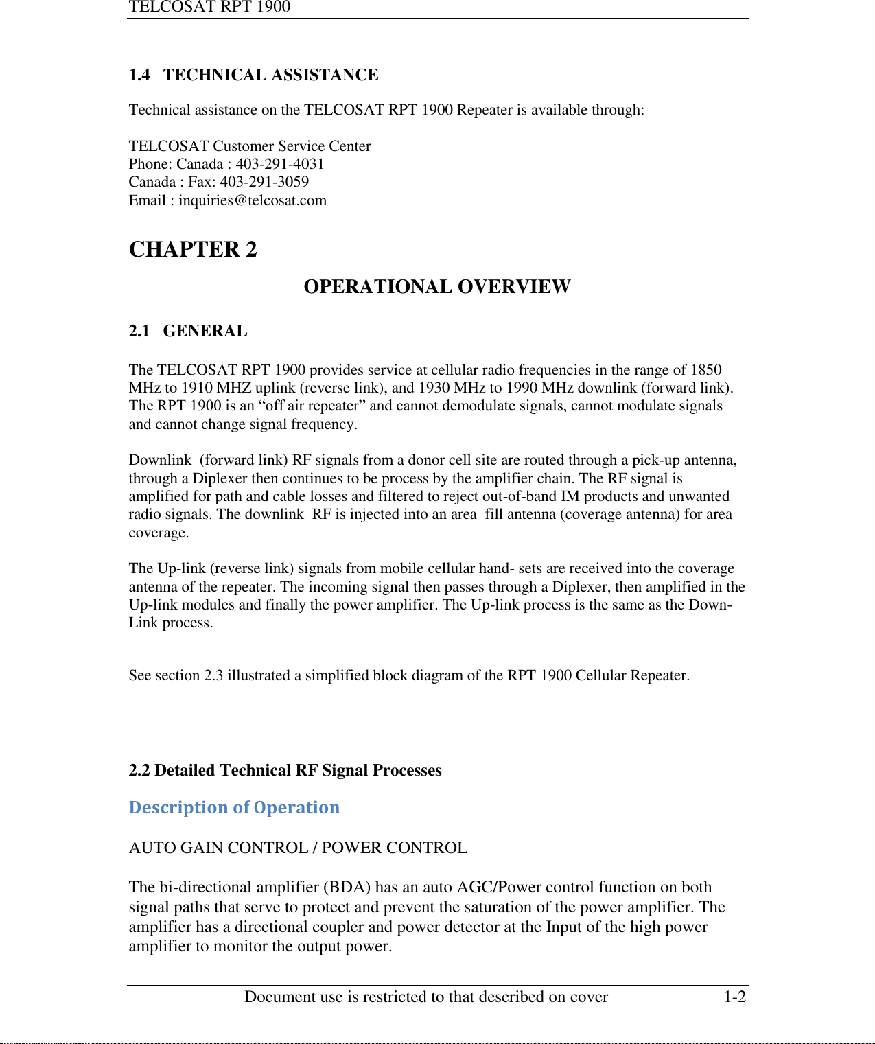 TELCOSAT RPT 1900                                                          Document use is restricted to that described on cover  1-2   1.4 TECHNICAL ASSISTANCE  Technical assistance on the TELCOSAT RPT 1900 Repeater is available through:  TELCOSAT Customer Service Center Phone: Canada : 403-291-4031 Canada : Fax: 403-291-3059 Email : inquiries@telcosat.com  CHAPTER 2   OPERATIONAL OVERVIEW  2.1 GENERAL  The TELCOSAT RPT 1900 provides service at cellular radio frequencies in the range of 1850 MHz to 1910 MHZ uplink (reverse link), and 1930 MHz to 1990 MHz downlink (forward link). The RPT 1900 is an “off air repeater” and cannot demodulate signals, cannot modulate signals and cannot change signal frequency.  Downlink  (forward link) RF signals from a donor cell site are routed through a pick-up antenna, through a Diplexer then continues to be process by the amplifier chain. The RF signal is amplified for path and cable losses and filtered to reject out-of-band IM products and unwanted radio signals. The downlink  RF is injected into an area  fill antenna (coverage antenna) for area coverage.  The Up-link (reverse link) signals from mobile cellular hand- sets are received into the coverage antenna of the repeater. The incoming signal then passes through a Diplexer, then amplified in the Up-link modules and finally the power amplifier. The Up-link process is the same as the Down-Link process.   See section 2.3 illustrated a simplified block diagram of the RPT 1900 Cellular Repeater.     2.2 Detailed Technical RF Signal Processes  Description of Operation  AUTO GAIN CONTROL / POWER CONTROL  The bi-directional amplifier (BDA) has an auto AGC/Power control function on both signal paths that serve to protect and prevent the saturation of the power amplifier. The amplifier has a directional coupler and power detector at the Input of the high power amplifier to monitor the output power. 