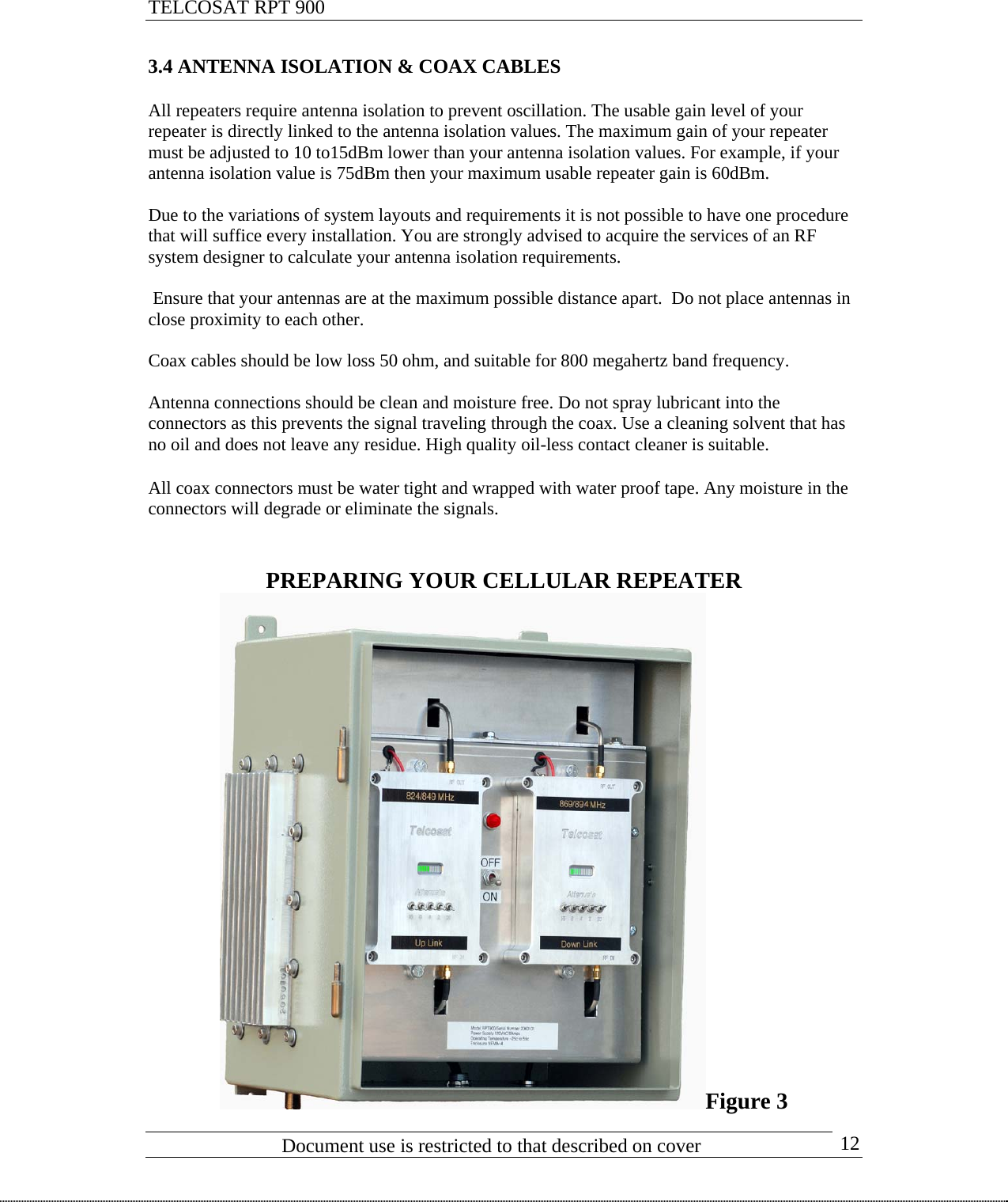 TELCOSAT RPT 900                               3.4 ANTENNA ISOLATION &amp; COAX CABLES  All repeaters require antenna isolation to prevent oscillation. The usable gain level of your repeater is directly linked to the antenna isolation values. The maximum gain of your repeater must be adjusted to 10 to15dBm lower than your antenna isolation values. For example, if your antenna isolation value is 75dBm then your maximum usable repeater gain is 60dBm.  Due to the variations of system layouts and requirements it is not possible to have one procedure that will suffice every installation. You are strongly advised to acquire the services of an RF system designer to calculate your antenna isolation requirements.     Ensure that your antennas are at the maximum possible distance apart.  Do not place antennas in close proximity to each other.   Coax cables should be low loss 50 ohm, and suitable for 800 megahertz band frequency.  Antenna connections should be clean and moisture free. Do not spray lubricant into the connectors as this prevents the signal traveling through the coax. Use a cleaning solvent that has no oil and does not leave any residue. High quality oil-less contact cleaner is suitable.  All coax connectors must be water tight and wrapped with water proof tape. Any moisture in the connectors will degrade or eliminate the signals.    PREPARING YOUR CELLULAR REPEATER                            Document use is restricted to that described on cover      12Figure 3 
