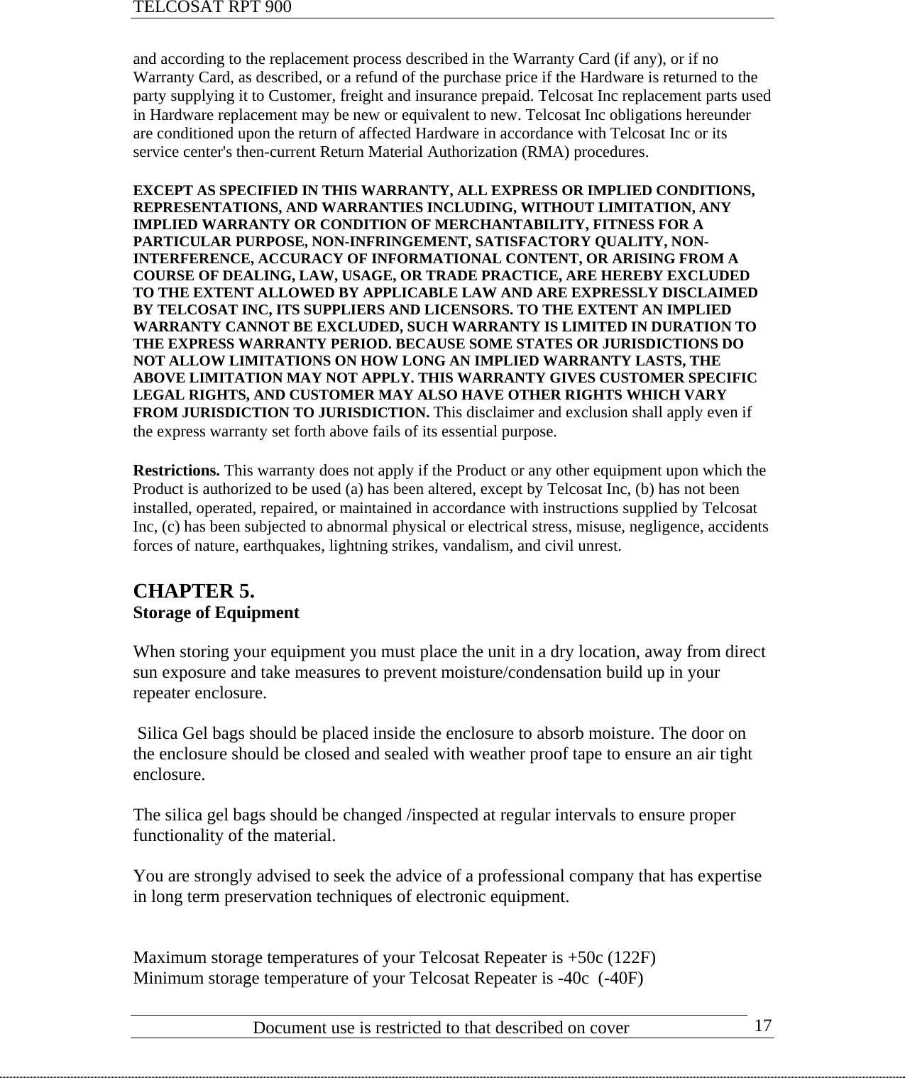 TELCOSAT RPT 900                               and according to the replacement process described in the Warranty Card (if any), or if no Warranty Card, as described, or a refund of the purchase price if the Hardware is returned to the party supplying it to Customer, freight and insurance prepaid. Telcosat Inc replacement parts used in Hardware replacement may be new or equivalent to new. Telcosat Inc obligations hereunder are conditioned upon the return of affected Hardware in accordance with Telcosat Inc or its service center&apos;s then-current Return Material Authorization (RMA) procedures.  EXCEPT AS SPECIFIED IN THIS WARRANTY, ALL EXPRESS OR IMPLIED CONDITIONS, REPRESENTATIONS, AND WARRANTIES INCLUDING, WITHOUT LIMITATION, ANY IMPLIED WARRANTY OR CONDITION OF MERCHANTABILITY, FITNESS FOR A PARTICULAR PURPOSE, NON-INFRINGEMENT, SATISFACTORY QUALITY, NON-INTERFERENCE, ACCURACY OF INFORMATIONAL CONTENT, OR ARISING FROM A COURSE OF DEALING, LAW, USAGE, OR TRADE PRACTICE, ARE HEREBY EXCLUDED TO THE EXTENT ALLOWED BY APPLICABLE LAW AND ARE EXPRESSLY DISCLAIMED BY TELCOSAT INC, ITS SUPPLIERS AND LICENSORS. TO THE EXTENT AN IMPLIED WARRANTY CANNOT BE EXCLUDED, SUCH WARRANTY IS LIMITED IN DURATION TO THE EXPRESS WARRANTY PERIOD. BECAUSE SOME STATES OR JURISDICTIONS DO NOT ALLOW LIMITATIONS ON HOW LONG AN IMPLIED WARRANTY LASTS, THE ABOVE LIMITATION MAY NOT APPLY. THIS WARRANTY GIVES CUSTOMER SPECIFIC LEGAL RIGHTS, AND CUSTOMER MAY ALSO HAVE OTHER RIGHTS WHICH VARY FROM JURISDICTION TO JURISDICTION. This disclaimer and exclusion shall apply even if the express warranty set forth above fails of its essential purpose.  Restrictions. This warranty does not apply if the Product or any other equipment upon which the Product is authorized to be used (a) has been altered, except by Telcosat Inc, (b) has not been installed, operated, repaired, or maintained in accordance with instructions supplied by Telcosat Inc, (c) has been subjected to abnormal physical or electrical stress, misuse, negligence, accidents forces of nature, earthquakes, lightning strikes, vandalism, and civil unrest.   CHAPTER 5.  Storage of Equipment  When storing your equipment you must place the unit in a dry location, away from direct sun exposure and take measures to prevent moisture/condensation build up in your repeater enclosure.   Silica Gel bags should be placed inside the enclosure to absorb moisture. The door on the enclosure should be closed and sealed with weather proof tape to ensure an air tight enclosure.  The silica gel bags should be changed /inspected at regular intervals to ensure proper functionality of the material.  You are strongly advised to seek the advice of a professional company that has expertise in long term preservation techniques of electronic equipment.   Maximum storage temperatures of your Telcosat Repeater is +50c (122F)                            Document use is restricted to that described on cover      17Minimum storage temperature of your Telcosat Repeater is -40c  (-40F) 