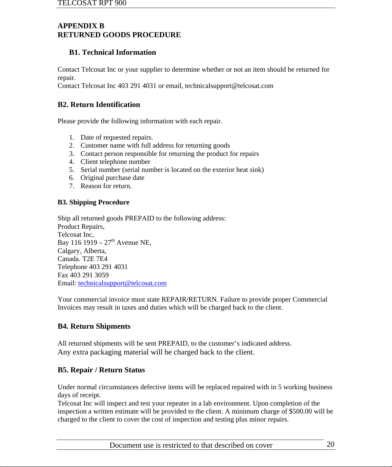 TELCOSAT RPT 900                               APPENDIX B RETURNED GOODS PROCEDURE  B1. Technical Information  Contact Telcosat Inc or your supplier to determine whether or not an item should be returned for repair.  Contact Telcosat Inc 403 291 4031 or email, technicalsupport@telcosat.com  B2. Return Identification  Please provide the following information with each repair.  1. Date of requested repairs.   2. Customer name with full address for returning goods 3. Contact person responsible for returning the product for repairs 4. Client telephone number 5. Serial number (serial number is located on the exterior heat sink) 6. Original purchase date 7. Reason for return.  B3. Shipping Procedure  Ship all returned goods PREPAID to the following address: Product Repairs, Telcosat Inc, Bay 116 1919 – 27th Avenue NE, Calgary, Alberta, Canada. T2E 7E4 Telephone 403 291 4031 Fax 403 291 3059 Email: technicalsupport@telcosat.com Your commercial invoice must state REPAIR/RETURN. Failure to provide proper Commercial Invoices may result in taxes and duties which will be charged back to the client.  B4. Return Shipments  All returned shipments will be sent PREPAID, to the customer’s indicated address.  Any extra packaging material will be charged back to the client.  B5. Repair / Return Status  Under normal circumstances defective items will be replaced repaired with in 5 working business days of receipt.  Telcosat Inc will inspect and test your repeater in a lab environment. Upon completion of the inspection a written estimate will be provided to the client. A minimum charge of $500.00 will be charged to the client to cover the cost of inspection and testing plus minor repairs.                            Document use is restricted to that described on cover      20 