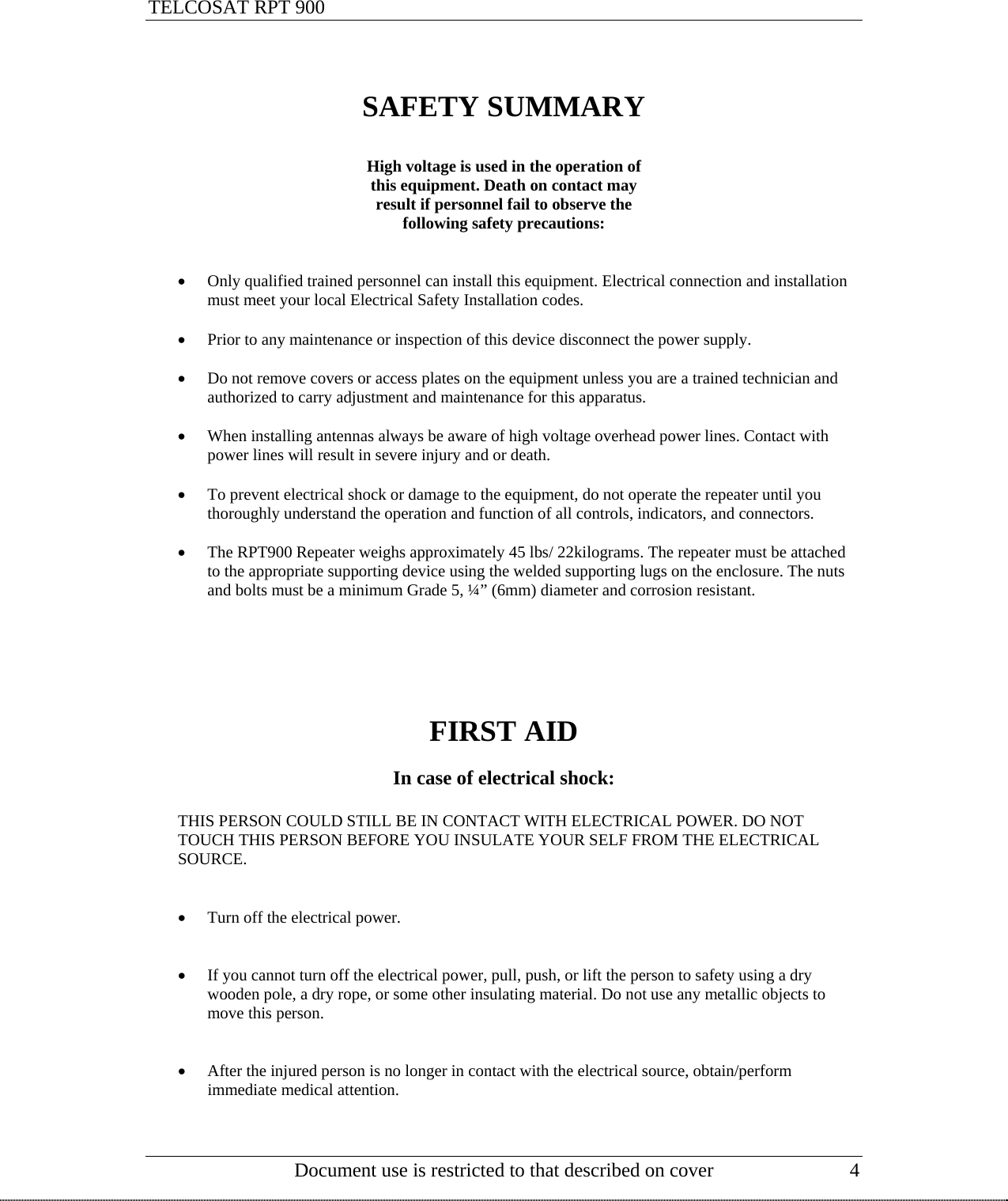 TELCOSAT RPT 900                                                     SAFETY SUMMARY  High voltage is used in the operation of this equipment. Death on contact may  result if personnel fail to observe the  following safety precautions:   • Only qualified trained personnel can install this equipment. Electrical connection and installation must meet your local Electrical Safety Installation codes.   • Prior to any maintenance or inspection of this device disconnect the power supply.  • Do not remove covers or access plates on the equipment unless you are a trained technician and authorized to carry adjustment and maintenance for this apparatus.  • When installing antennas always be aware of high voltage overhead power lines. Contact with power lines will result in severe injury and or death.  • To prevent electrical shock or damage to the equipment, do not operate the repeater until you thoroughly understand the operation and function of all controls, indicators, and connectors.  • The RPT900 Repeater weighs approximately 45 lbs/ 22kilograms. The repeater must be attached to the appropriate supporting device using the welded supporting lugs on the enclosure. The nuts and bolts must be a minimum Grade 5, ¼” (6mm) diameter and corrosion resistant.       FIRST AID  In case of electrical shock:  THIS PERSON COULD STILL BE IN CONTACT WITH ELECTRICAL POWER. DO NOT TOUCH THIS PERSON BEFORE YOU INSULATE YOUR SELF FROM THE ELECTRICAL SOURCE.      • Turn off the electrical power.   • If you cannot turn off the electrical power, pull, push, or lift the person to safety using a dry wooden pole, a dry rope, or some other insulating material. Do not use any metallic objects to move this person.   • After the injured person is no longer in contact with the electrical source, obtain/perform  immediate medical attention.     Document use is restricted to that described on cover  4  