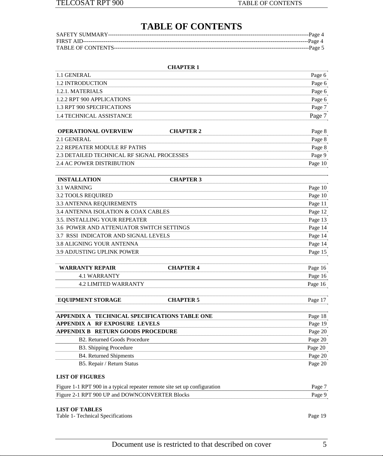 TELCOSAT RPT 900                                                             TABLE OF CONTENTS TABLE OF CONTENTS SAFETY SUMMARY-----------------------------------------------------------------------------------------------------------Page 4 FIRST AID------------------------------------------------------------------------------------------------------------------------Page 4 TABLE OF CONTENTS--------------------------------------------------------------------------------------------------------Page 5                                                                                  CHAPTER 1                                                                                                                                   1.1 GENERAL                                                                                                       Page 6 1.2 INTRODUCTION    Page 6 1.2.1. MATERIALS    Page 6 1.2.2 RPT 900 APPLICATIONS      Page 6 1.3 RPT 900 SPECIFICATIONS  Page 7 1.4 TECHNICAL ASSISTANCE Page 7   OPERATIONAL OVERVIEW                          CHAPTER 2  Page 8                    2.1 GENERAL  Page 8 2.2 REPEATER MODULE RF PATHS  Page 8 2.3 DETAILED TECHNICAL RF SIGNAL PROCESSES                                                                                       Page 9 2.4 AC POWER DISTRIBUTION  Page 10   INSTALLATION                                                 CHAPTER 3  3.1 WARNING  Page 10 3.2 TOOLS REQUIRED  Page 10 3.3 ANTENNA REQUIREMENTS Page 11 3.4 ANTENNA ISOLATION &amp; COAX CABLES  Page 12 3.5. INSTALLING YOUR REPEATER  Page 13 3.6  POWER AND ATTENUATOR SWITCH SETTINGS  Page 14 3.7  RSSI  INDICATOR AND SIGNAL LEVELS  Page 14 3.8 ALIGNING YOUR ANTENNA  Page 14 3.9 ADJUSTING UPLINK POWER   Page 15    WARRANTY REPAIR                                     CHAPTER 4                                                                             Page 16    4.1 WARRANTY                                                                                                                                      Page 16   4.2 LIMITED WARRANTY                                                                                                                    Page 16   EQUIPMENT STORAGE                                 CHAPTER 5                                                                             Page 17  APPENDIX A   TECHNICAL SPECIFICATIONS TABLE ONE                                                                    Page 18 APPENDIX A   RF EXPOSURE  LEVELS  Page 19 APPENDIX B   RETURN GOODS PROCEDURE  Page 20   B2. Returned Goods Procedure                                                                                                                 Page 20   B3. Shipping Procedure                                                                                                                            Page 20   B4. Returned Shipments                                                                                                                            Page 20   B5. Repair / Return Status                                                                                                                         Page 20  LIST OF FIGURES  Figure 1-1 RPT 900 in a typical repeater remote site set up configuration  Page 7 Figure 2-1 RPT 900 UP and DOWNCONVERTER Blocks  Page 9  LIST OF TABLES   Document use is restricted to that described on cover  5 Table 1- Technical Specifications                                                                                                                             Page 19    