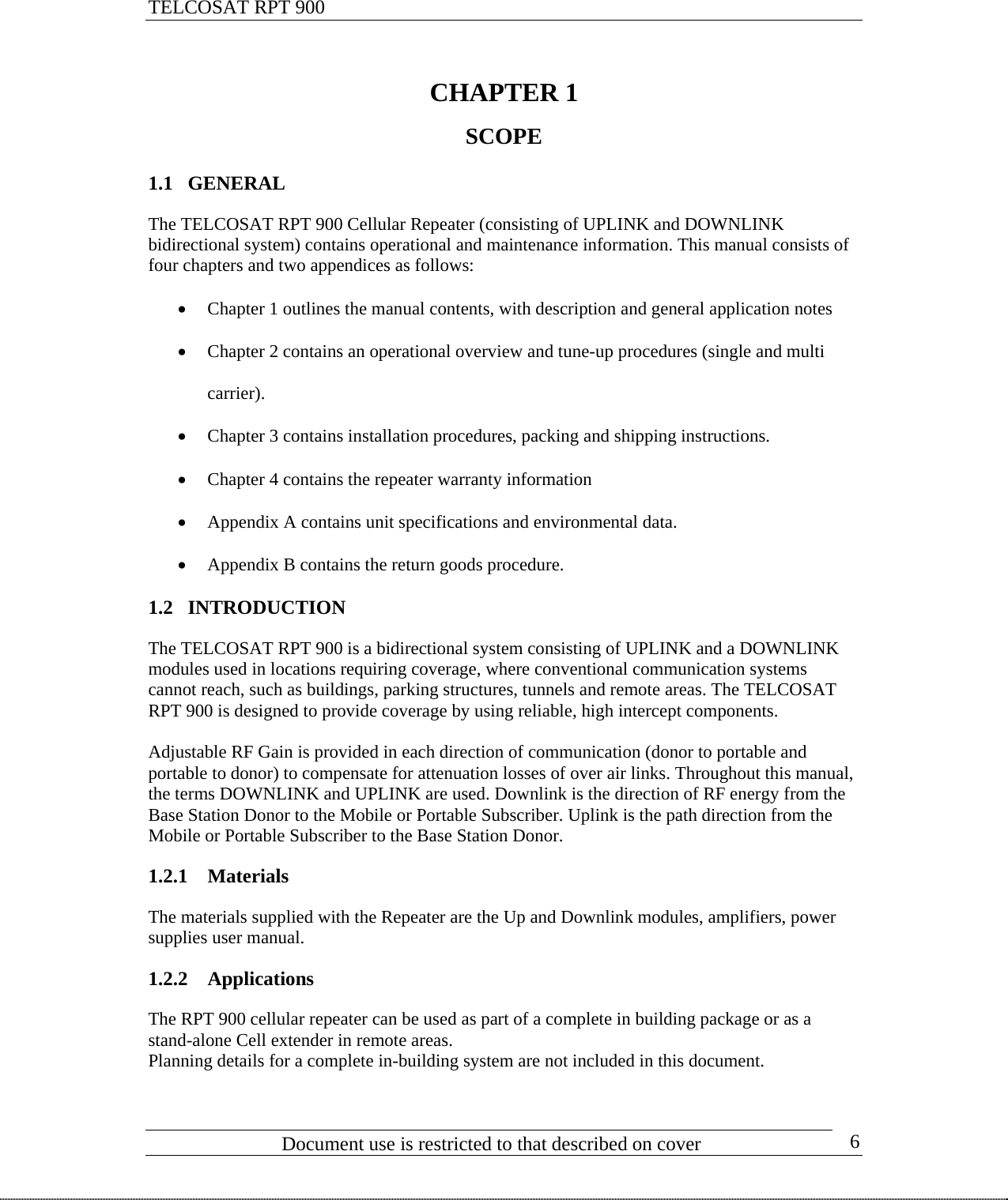 TELCOSAT RPT 900                                CHAPTER 1  SCOPE  1.1 GENERAL  The TELCOSAT RPT 900 Cellular Repeater (consisting of UPLINK and DOWNLINK bidirectional system) contains operational and maintenance information. This manual consists of four chapters and two appendices as follows:  • Chapter 1 outlines the manual contents, with description and general application notes • Chapter 2 contains an operational overview and tune-up procedures (single and multi carrier). • Chapter 3 contains installation procedures, packing and shipping instructions. • Chapter 4 contains the repeater warranty information • Appendix A contains unit specifications and environmental data. • Appendix B contains the return goods procedure. 1.2 INTRODUCTION  The TELCOSAT RPT 900 is a bidirectional system consisting of UPLINK and a DOWNLINK modules used in locations requiring coverage, where conventional communication systems cannot reach, such as buildings, parking structures, tunnels and remote areas. The TELCOSAT RPT 900 is designed to provide coverage by using reliable, high intercept components.   Adjustable RF Gain is provided in each direction of communication (donor to portable and portable to donor) to compensate for attenuation losses of over air links. Throughout this manual, the terms DOWNLINK and UPLINK are used. Downlink is the direction of RF energy from the Base Station Donor to the Mobile or Portable Subscriber. Uplink is the path direction from the Mobile or Portable Subscriber to the Base Station Donor.  1.2.1 Materials  The materials supplied with the Repeater are the Up and Downlink modules, amplifiers, power supplies user manual.  1.2.2 Applications   The RPT 900 cellular repeater can be used as part of a complete in building package or as a stand-alone Cell extender in remote areas. Planning details for a complete in-building system are not included in this document.                             Document use is restricted to that described on cover      6 