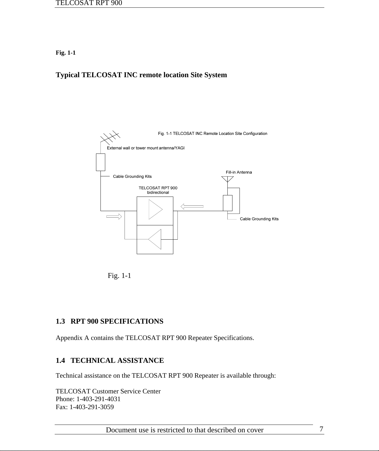 TELCOSAT RPT 900                                   Fig. 1-1      Typical TELCOSAT INC remote location Site System                                      Fig. 1-1                                 1.3 RPT 900 SPECIFICATIONS  Appendix A contains the TELCOSAT RPT 900 Repeater Specifications.   1.4 TECHNICAL ASSISTANCE  Technical assistance on the TELCOSAT RPT 900 Repeater is available through:  TELCOSAT Customer Service Center Phone: 1-403-291-4031                            Document use is restricted to that described on cover      7Fax: 1-403-291-3059 
