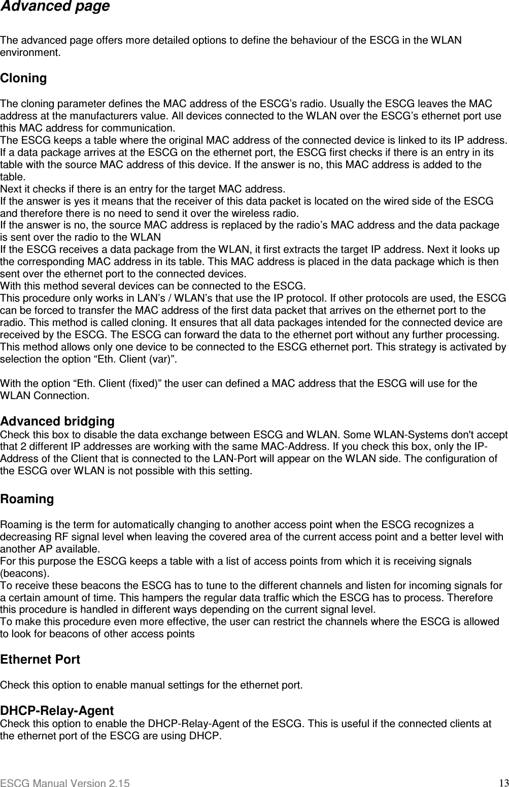 ESCG Manual Version 2.15  13Advanced page  The advanced page offers more detailed options to define the behaviour of the ESCG in the WLAN environment.  Cloning  The cloning parameter defines the MAC address of the ESCG’s radio. Usually the ESCG leaves the MAC address at the manufacturers value. All devices connected to the WLAN over the ESCG’s ethernet port use this MAC address for communication. The ESCG keeps a table where the original MAC address of the connected device is linked to its IP address.  If a data package arrives at the ESCG on the ethernet port, the ESCG first checks if there is an entry in its table with the source MAC address of this device. If the answer is no, this MAC address is added to the table.  Next it checks if there is an entry for the target MAC address.  If the answer is yes it means that the receiver of this data packet is located on the wired side of the ESCG and therefore there is no need to send it over the wireless radio. If the answer is no, the source MAC address is replaced by the radio’s MAC address and the data package is sent over the radio to the WLAN If the ESCG receives a data package from the WLAN, it first extracts the target IP address. Next it looks up the corresponding MAC address in its table. This MAC address is placed in the data package which is then sent over the ethernet port to the connected devices. With this method several devices can be connected to the ESCG.  This procedure only works in LAN’s / WLAN’s that use the IP protocol. If other protocols are used, the ESCG can be forced to transfer the MAC address of the first data packet that arrives on the ethernet port to the radio. This method is called cloning. It ensures that all data packages intended for the connected device are received by the ESCG. The ESCG can forward the data to the ethernet port without any further processing.  This method allows only one device to be connected to the ESCG ethernet port. This strategy is activated by selection the option “Eth. Client (var)”.   With the option “Eth. Client (fixed)” the user can defined a MAC address that the ESCG will use for the WLAN Connection.   Advanced bridging Check this box to disable the data exchange between ESCG and WLAN. Some WLAN-Systems don&apos;t accept that 2 different IP addresses are working with the same MAC-Address. If you check this box, only the IP-Address of the Client that is connected to the LAN-Port will appear on the WLAN side. The configuration of the ESCG over WLAN is not possible with this setting.  Roaming  Roaming is the term for automatically changing to another access point when the ESCG recognizes a decreasing RF signal level when leaving the covered area of the current access point and a better level with another AP available.  For this purpose the ESCG keeps a table with a list of access points from which it is receiving signals (beacons). To receive these beacons the ESCG has to tune to the different channels and listen for incoming signals for a certain amount of time. This hampers the regular data traffic which the ESCG has to process. Therefore this procedure is handled in different ways depending on the current signal level. To make this procedure even more effective, the user can restrict the channels where the ESCG is allowed to look for beacons of other access points  Ethernet Port  Check this option to enable manual settings for the ethernet port.  DHCP-Relay-Agent Check this option to enable the DHCP-Relay-Agent of the ESCG. This is useful if the connected clients at the ethernet port of the ESCG are using DHCP. 
