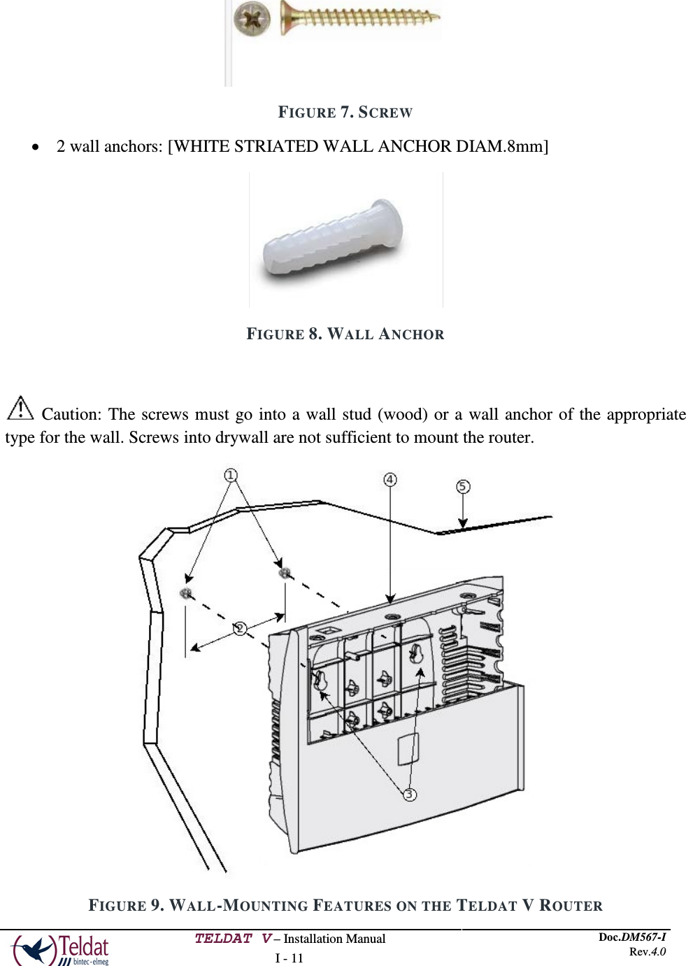  TELDAT V – Installation Manual I - 11 Doc.DM567-I Rev.4.0   FIGURE 7. SCREW • 2 wall anchors: [WHITE STRIATED WALL ANCHOR DIAM.8mm]  FIGURE 8. WALL ANCHOR   Caution: The screws must go into a wall stud (wood) or a wall anchor of the appropriate type for the wall. Screws into drywall are not sufficient to mount the router.  FIGURE 9. WALL-MOUNTING FEATURES ON THE TELDAT V ROUTER 