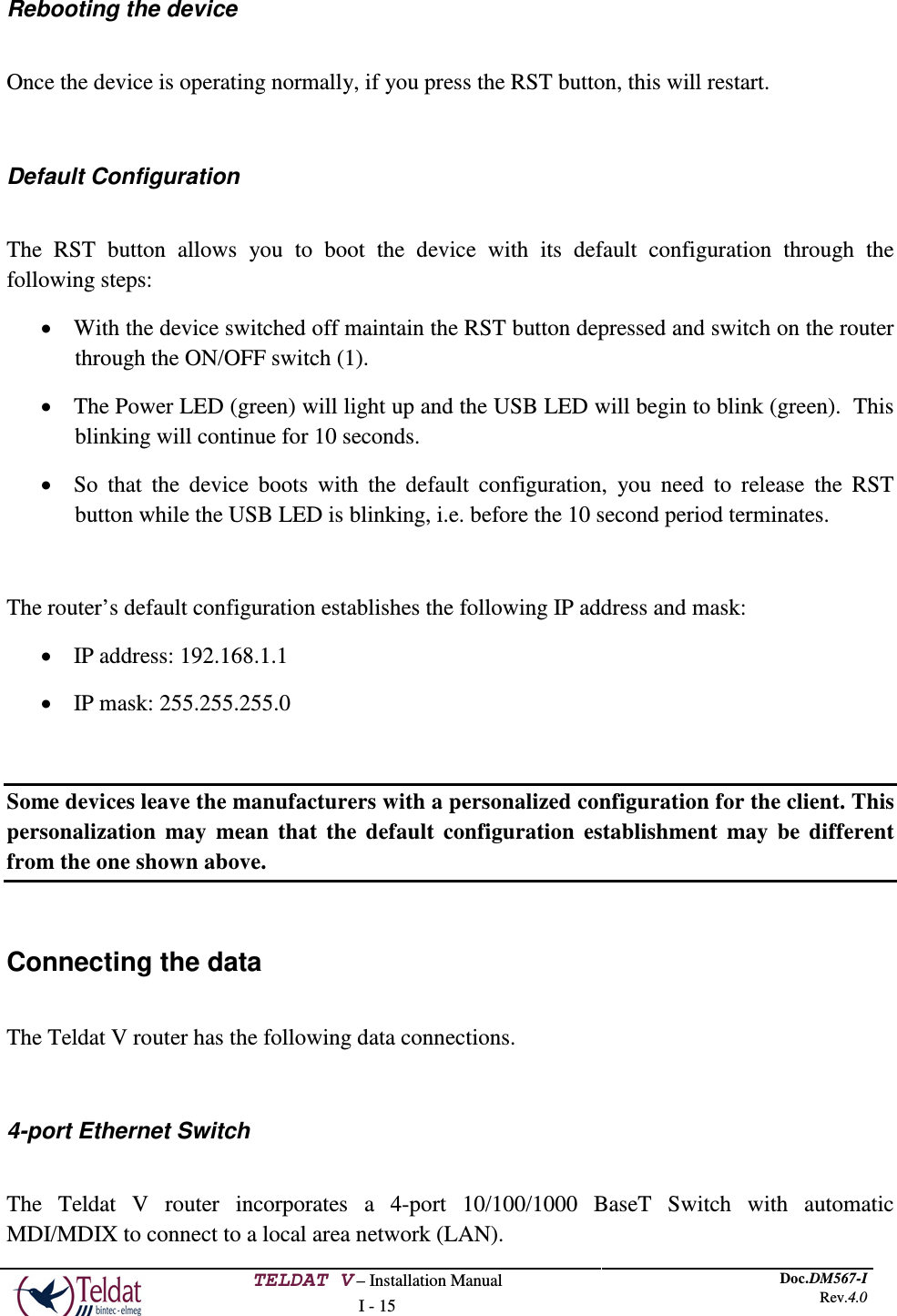  TELDAT V – Installation Manual I - 15 Doc.DM567-I Rev.4.0   Rebooting the device  Once the device is operating normally, if you press the RST button, this will restart.  Default Configuration  The RST button allows you to boot the device with its default configuration through the following steps: • With the device switched off maintain the RST button depressed and switch on the router through the ON/OFF switch (1). • The Power LED (green) will light up and the USB LED will begin to blink (green).  This blinking will continue for 10 seconds. • So that the device boots with the default configuration, you need to release the RST button while the USB LED is blinking, i.e. before the 10 second period terminates.  The router’s default configuration establishes the following IP address and mask: • IP address: 192.168.1.1 • IP mask: 255.255.255.0  Some devices leave the manufacturers with a personalized configuration for the client. This personalization may mean that the default configuration establishment may be different from the one shown above.  Connecting the data  The Teldat V router has the following data connections.  4-port Ethernet Switch  The  Teldat V router  incorporates a 4-port 10/100/1000 BaseT Switch with automatic MDI/MDIX to connect to a local area network (LAN). 