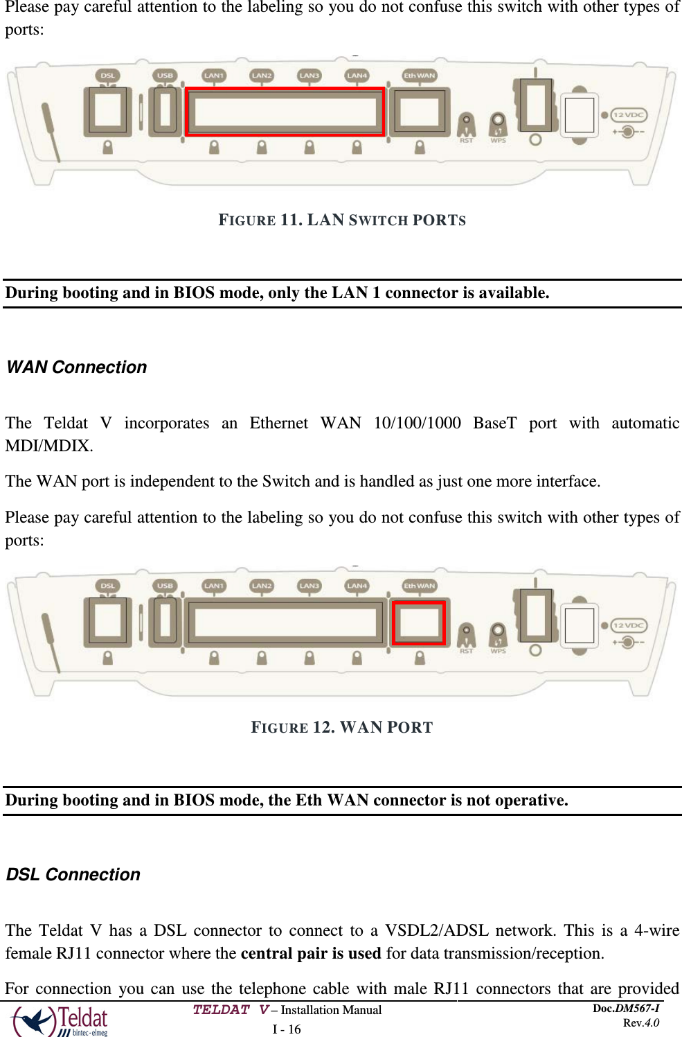  TELDAT V – Installation Manual I - 16 Doc.DM567-I Rev.4.0  Please pay careful attention to the labeling so you do not confuse this switch with other types of ports:  FIGURE 11. LAN SWITCH PORTS  During booting and in BIOS mode, only the LAN 1 connector is available.  WAN Connection  The Teldat V incorporates an Ethernet WAN 10/100/1000 BaseT port with automatic MDI/MDIX. The WAN port is independent to the Switch and is handled as just one more interface. Please pay careful attention to the labeling so you do not confuse this switch with other types of ports:   FIGURE 12. WAN PORT  During booting and in BIOS mode, the Eth WAN connector is not operative.  DSL Connection  The Teldat V has a DSL connector to connect to a VSDL2/ADSL network. This is a 4-wire female RJ11 connector where the central pair is used for data transmission/reception. For connection you can use the telephone cable with male RJ11 connectors that are provided   