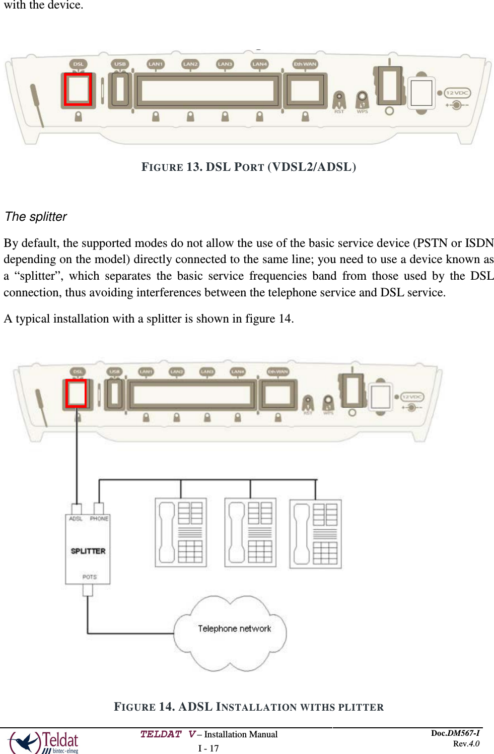  TELDAT V – Installation Manual I - 17 Doc.DM567-I Rev.4.0  with the device.   FIGURE 13. DSL PORT (VDSL2/ADSL)  The splitter By default, the supported modes do not allow the use of the basic service device (PSTN or ISDN depending on the model) directly connected to the same line; you need to use a device known as a  “splitter”, which separates the basic service frequencies band from those used by the DSL connection, thus avoiding interferences between the telephone service and DSL service. A typical installation with a splitter is shown in figure 14.  FIGURE 14. ADSL INSTALLATION WITHS PLITTER   