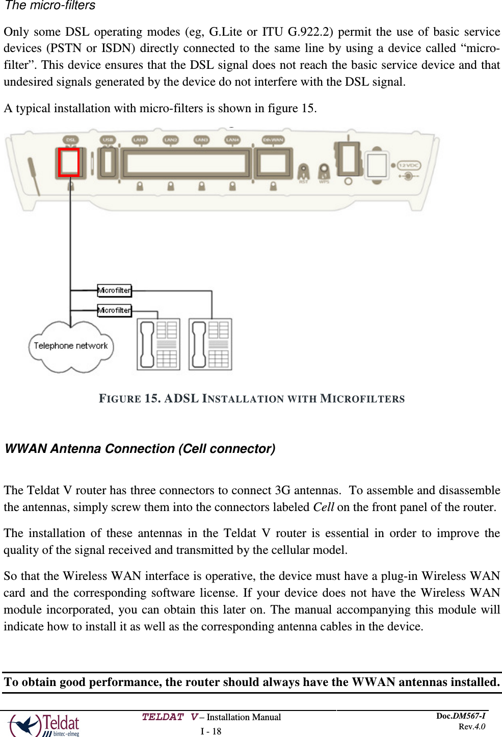  TELDAT V – Installation Manual I - 18 Doc.DM567-I Rev.4.0   The micro-filters Only some DSL operating modes (eg, G.Lite or ITU G.922.2) permit the use of basic service devices (PSTN or ISDN) directly connected to the same line by using a device called “micro-filter”. This device ensures that the DSL signal does not reach the basic service device and that undesired signals generated by the device do not interfere with the DSL signal. A typical installation with micro-filters is shown in figure 15.  FIGURE 15. ADSL INSTALLATION WITH MICROFILTERS  WWAN Antenna Connection (Cell connector)  The Teldat V router has three connectors to connect 3G antennas.  To assemble and disassemble the antennas, simply screw them into the connectors labeled Cell on the front panel of the router. The installation of these antennas in the Teldat V router is essential in order to improve the quality of the signal received and transmitted by the cellular model. So that the Wireless WAN interface is operative, the device must have a plug-in Wireless WAN card and the corresponding software license. If your device does not have the Wireless WAN module incorporated, you can obtain this later on. The manual accompanying this module will indicate how to install it as well as the corresponding antenna cables in the device.  To obtain good performance, the router should always have the WWAN antennas installed.  