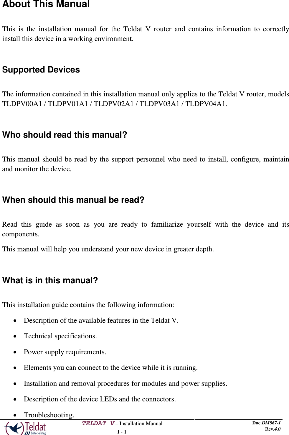  TELDAT V – Installation Manual I - 1 Doc.DM567-I Rev.4.0  About This Manual  This is the installation manual for the Teldat V  router  and contains information to correctly install this device in a working environment.  Supported Devices  The information contained in this installation manual only applies to the Teldat V router, models TLDPV00A1 / TLDPV01A1 / TLDPV02A1 / TLDPV03A1 / TLDPV04A1.  Who should read this manual?  This manual should be read by the support personnel who need to install, configure, maintain and monitor the device.  When should this manual be read?  Read this guide as soon as you are ready to familiarize yourself with the device and its components. This manual will help you understand your new device in greater depth.  What is in this manual?  This installation guide contains the following information: • Description of the available features in the Teldat V. • Technical specifications. • Power supply requirements. • Elements you can connect to the device while it is running. • Installation and removal procedures for modules and power supplies. • Description of the device LEDs and the connectors. • Troubleshooting. 