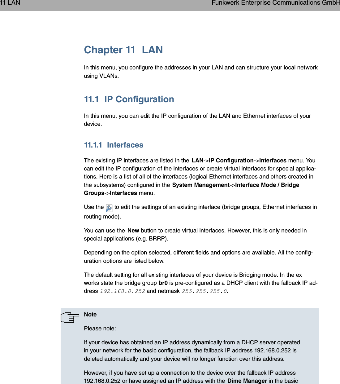 Chapter 11 LANIn this menu, you configure the addresses in your LAN and can structure your local networkusing VLANs.11.1 IP ConfigurationIn this menu, you can edit the IP configuration of the LAN and Ethernet interfaces of yourdevice.11.1.1 InterfacesThe existing IP interfaces are listed in the LAN-&gt;IP Configuration-&gt;Interfaces menu. Youcan edit the IP configuration of the interfaces or create virtual interfaces for special applica-tions. Here is a list of all of the interfaces (logical Ethernet interfaces and others created inthe subsystems) configured in the System Management-&gt;Interface Mode / BridgeGroups-&gt;Interfaces menu.Use the to edit the settings of an existing interface (bridge groups, Ethernet interfaces inrouting mode).You can use the New button to create virtual interfaces. However, this is only needed inspecial applications (e.g. BRRP).Depending on the option selected, different fields and options are available. All the config-uration options are listed below.The default setting for all existing interfaces of your device is Bridging mode. In the exworks state the bridge group br0 is pre-configured as a DHCP client with the fallback IP ad-dress  and netmask .NotePlease note:If your device has obtained an IP address dynamically from a DHCP server operatedin your network for the basic configuration, the fallback IP address 192.168.0.252 isdeleted automatically and your device will no longer function over this address.However, if you have set up a connection to the device over the fallback IP address192.168.0.252 or have assigned an IP address with the Dime Manager in the basic11 LAN Funkwerk Enterprise Communications GmbH108 bintec WLAN and Industrial WLAN
