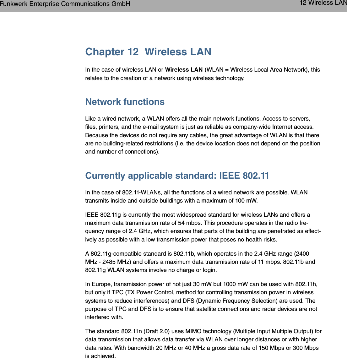 Chapter 12 Wireless LANIn the case of wireless LAN or Wireless LAN (WLAN = Wireless Local Area Network), thisrelates to the creation of a network using wireless technology.Network functionsLike a wired network, a WLAN offers all the main network functions. Access to servers,files, printers, and the e-mail system is just as reliable as company-wide Internet access.Because the devices do not require any cables, the great advantage of WLAN is that thereare no building-related restrictions (i.e. the device location does not depend on the positionand number of connections).Currently applicable standard: IEEE 802.11In the case of 802.11-WLANs, all the functions of a wired network are possible. WLANtransmits inside and outside buildings with a maximum of 100 mW.IEEE 802.11g is currently the most widespread standard for wireless LANs and offers amaximum data transmission rate of 54 mbps. This procedure operates in the radio fre-quency range of 2.4 GHz, which ensures that parts of the building are penetrated as effect-ively as possible with a low transmission power that poses no health risks.A 802.11g-compatible standard is 802.11b, which operates in the 2.4 GHz range (2400MHz - 2485 MHz) and offers a maximum data transmission rate of 11 mbps. 802.11b and802.11g WLAN systems involve no charge or login.In Europe, transmission power of not just 30 mW but 1000 mW can be used with 802.11h,but only if TPC (TX Power Control, method for controlling transmission power in wirelesssystems to reduce interferences) and DFS (Dynamic Frequency Selection) are used. Thepurpose of TPC and DFS is to ensure that satellite connections and radar devices are notinterfered with.The standard 802.11n (Draft 2.0) uses MIMO technology (Multiple Input Multiple Output) fordata transmission that allows data transfer via WLAN over longer distances or with higherdata rates. With bandwidth 20 MHz or 40 MHz a gross data rate of 150 Mbps or 300 Mbpsis achieved.Funkwerk Enterprise Communications GmbH 12 Wireless LANbintec WLAN and Industrial WLAN 115