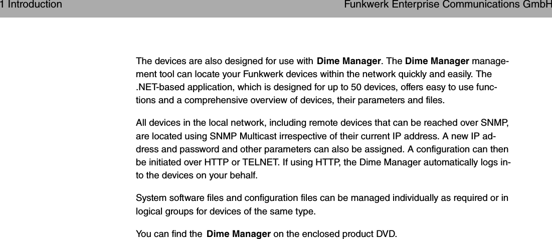 The devices are also designed for use with Dime Manager. The Dime Manager manage-ment tool can locate your Funkwerk devices within the network quickly and easily. The.NET-based application, which is designed for up to 50 devices, offers easy to use func-tions and a comprehensive overview of devices, their parameters and files.All devices in the local network, including remote devices that can be reached over SNMP,are located using SNMP Multicast irrespective of their current IP address. A new IP ad-dress and password and other parameters can also be assigned. A configuration can thenbe initiated over HTTP or TELNET. If using HTTP, the Dime Manager automatically logs in-to the devices on your behalf.System software files and configuration files can be managed individually as required or inlogical groups for devices of the same type.You can find the Dime Manager on the enclosed product DVD.1 Introduction Funkwerk Enterprise Communications GmbH2 bintec WLAN and Industrial WLAN