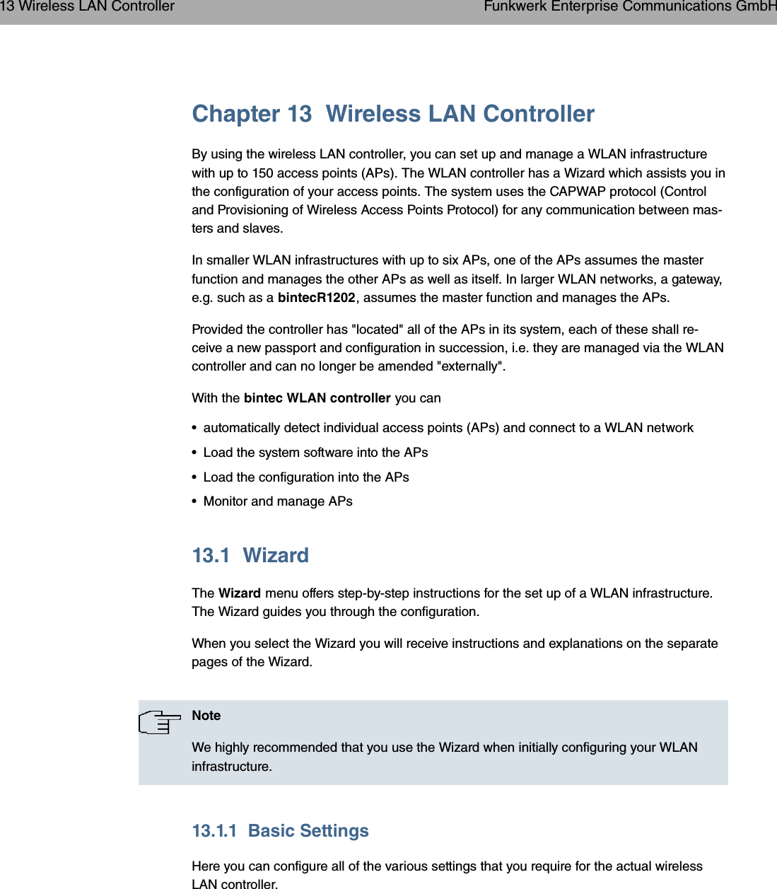 Chapter 13 Wireless LAN ControllerBy using the wireless LAN controller, you can set up and manage a WLAN infrastructurewith up to 150 access points (APs). The WLAN controller has a Wizard which assists you inthe configuration of your access points. The system uses the CAPWAP protocol (Controland Provisioning of Wireless Access Points Protocol) for any communication between mas-ters and slaves.In smaller WLAN infrastructures with up to six APs, one of the APs assumes the masterfunction and manages the other APs as well as itself. In larger WLAN networks, a gateway,e.g. such as a bintecR1202, assumes the master function and manages the APs.Provided the controller has &quot;located&quot; all of the APs in its system, each of these shall re-ceive a new passport and configuration in succession, i.e. they are managed via the WLANcontroller and can no longer be amended &quot;externally&quot;.With the bintec WLAN controller you can• automatically detect individual access points (APs) and connect to a WLAN network• Load the system software into the APs• Load the configuration into the APs• Monitor and manage APs13.1 WizardThe Wizard menu offers step-by-step instructions for the set up of a WLAN infrastructure.The Wizard guides you through the configuration.When you select the Wizard you will receive instructions and explanations on the separatepages of the Wizard.NoteWe highly recommended that you use the Wizard when initially configuring your WLANinfrastructure.13.1.1 Basic SettingsHere you can configure all of the various settings that you require for the actual wirelessLAN controller.13 Wireless LAN Controller Funkwerk Enterprise Communications GmbH144 bintec WLAN and Industrial WLAN