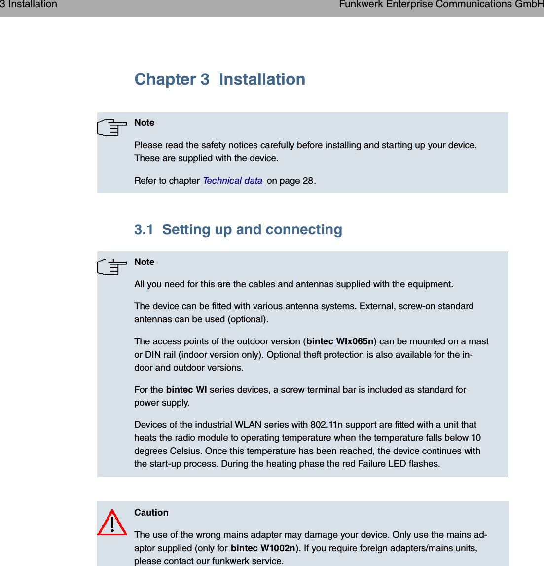 Chapter 3 InstallationNotePlease read the safety notices carefully before installing and starting up your device.These are supplied with the device.Refer to chapter Technical data on page 28.3.1 Setting up and connectingNoteAll you need for this are the cables and antennas supplied with the equipment.The device can be fitted with various antenna systems. External, screw-on standardantennas can be used (optional).The access points of the outdoor version (bintec WIx065n) can be mounted on a mastor DIN rail (indoor version only). Optional theft protection is also available for the in-door and outdoor versions.For the bintec WI series devices, a screw terminal bar is included as standard forpower supply.Devices of the industrial WLAN series with 802.11n support are fitted with a unit thatheats the radio module to operating temperature when the temperature falls below 10degrees Celsius. Once this temperature has been reached, the device continues withthe start-up process. During the heating phase the red Failure LED flashes.CautionThe use of the wrong mains adapter may damage your device. Only use the mains ad-aptor supplied (only for bintec W1002n). If you require foreign adapters/mains units,please contact our funkwerk service.3 Installation Funkwerk Enterprise Communications GmbH6 bintec WLAN and Industrial WLAN